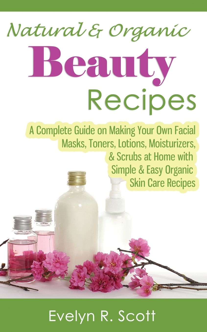 Natural & Organic Beauty Recipes - A Complete Guide on Making Your Own Facial Masks, Toners, Lotions, Moisturizers, & Scrubs at Home with Simple & Easy Organic Skin Care Recipes