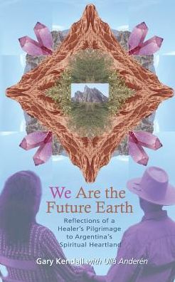 We Are the Future Earth: Reflections of a Healer's Pilgrimage to Argentina's Spiritual Heartland