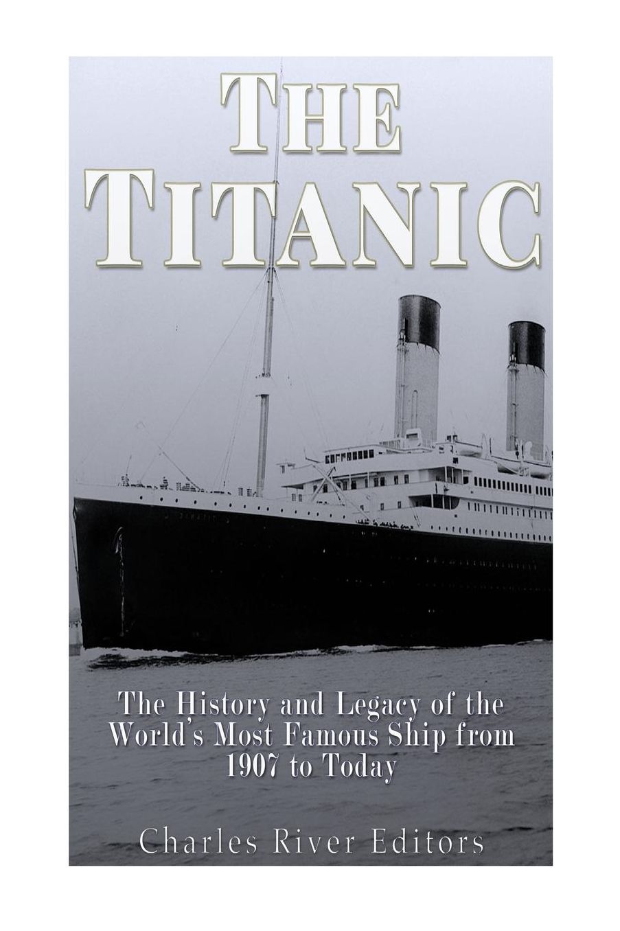 Titanic: The History and Legacy of the World's Most Famous Ship from 1907 to Today