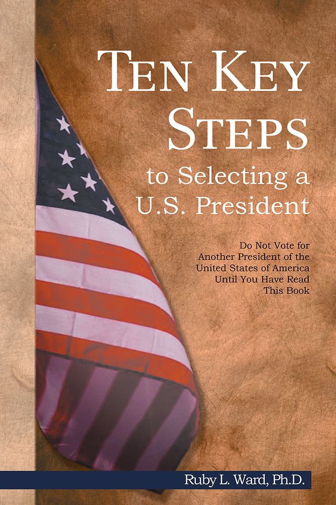 Ten Key Steps to Selecting a U.S. President: Do Not Vote for Another President of the United States of America Until You Have Read This Book