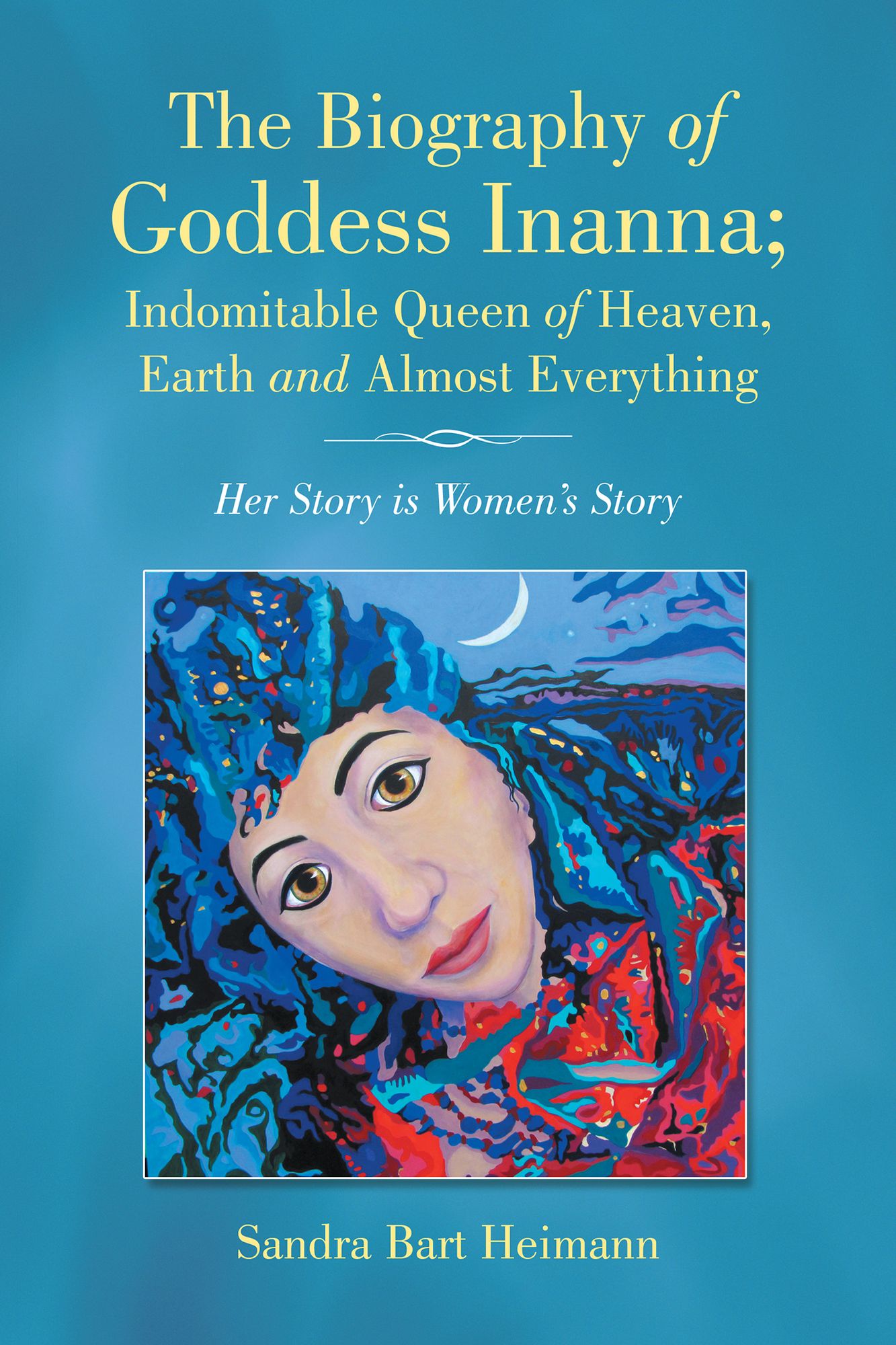 The Biography of Goddess Inanna; Indomitable Queen of Heaven, Earth and Almost Everything: Her Story Is Womens Story