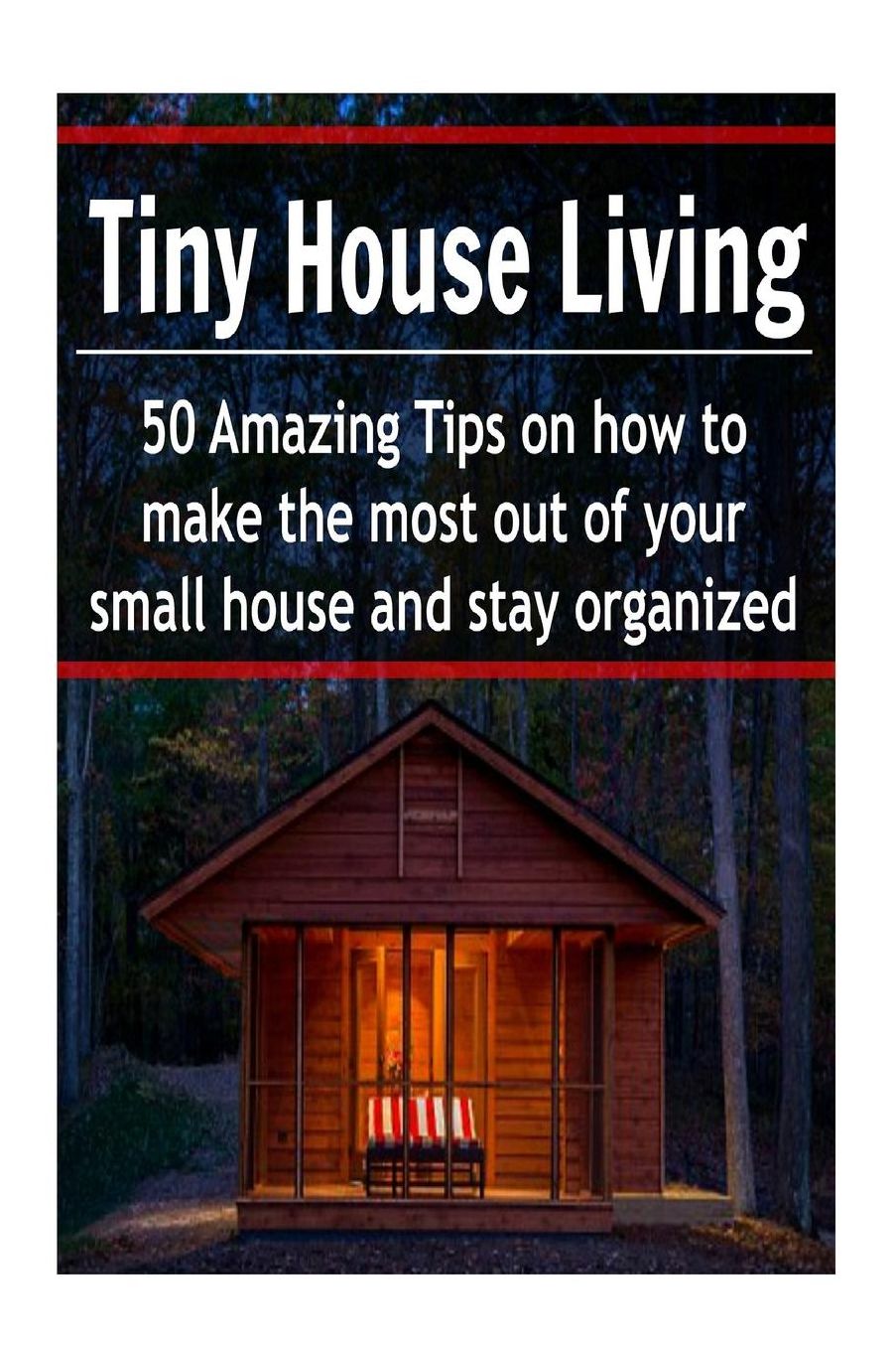 Tiny House Living : 50 Amazing Tips on How to Make the Most Out of Your Small House and Stay Organized