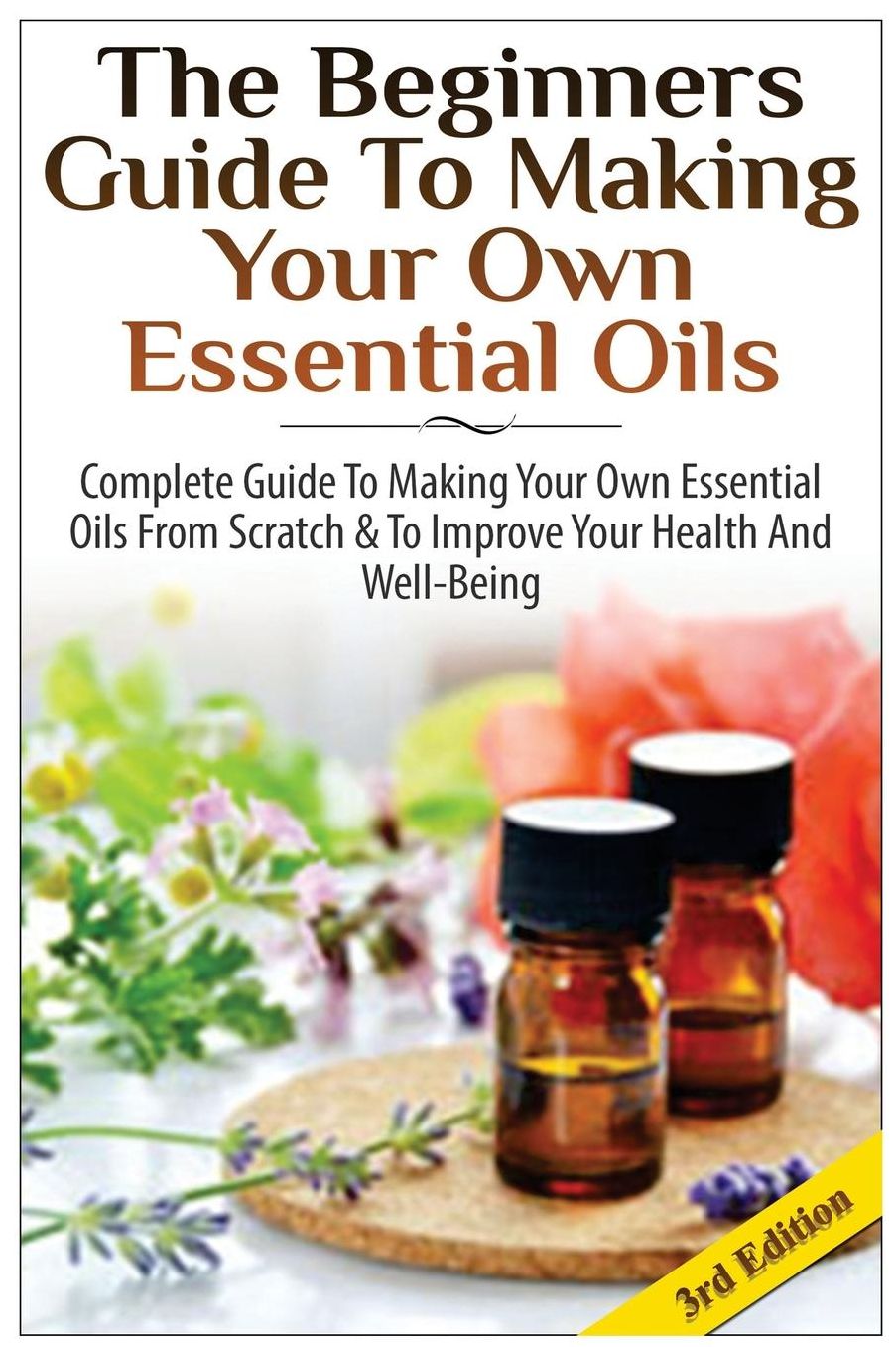 The Beginners Guide to Making Your Own Essential Oils: Complete Guide to Making Your Own Essential Oils from Scratch & To Improve Your Health and Well-Being