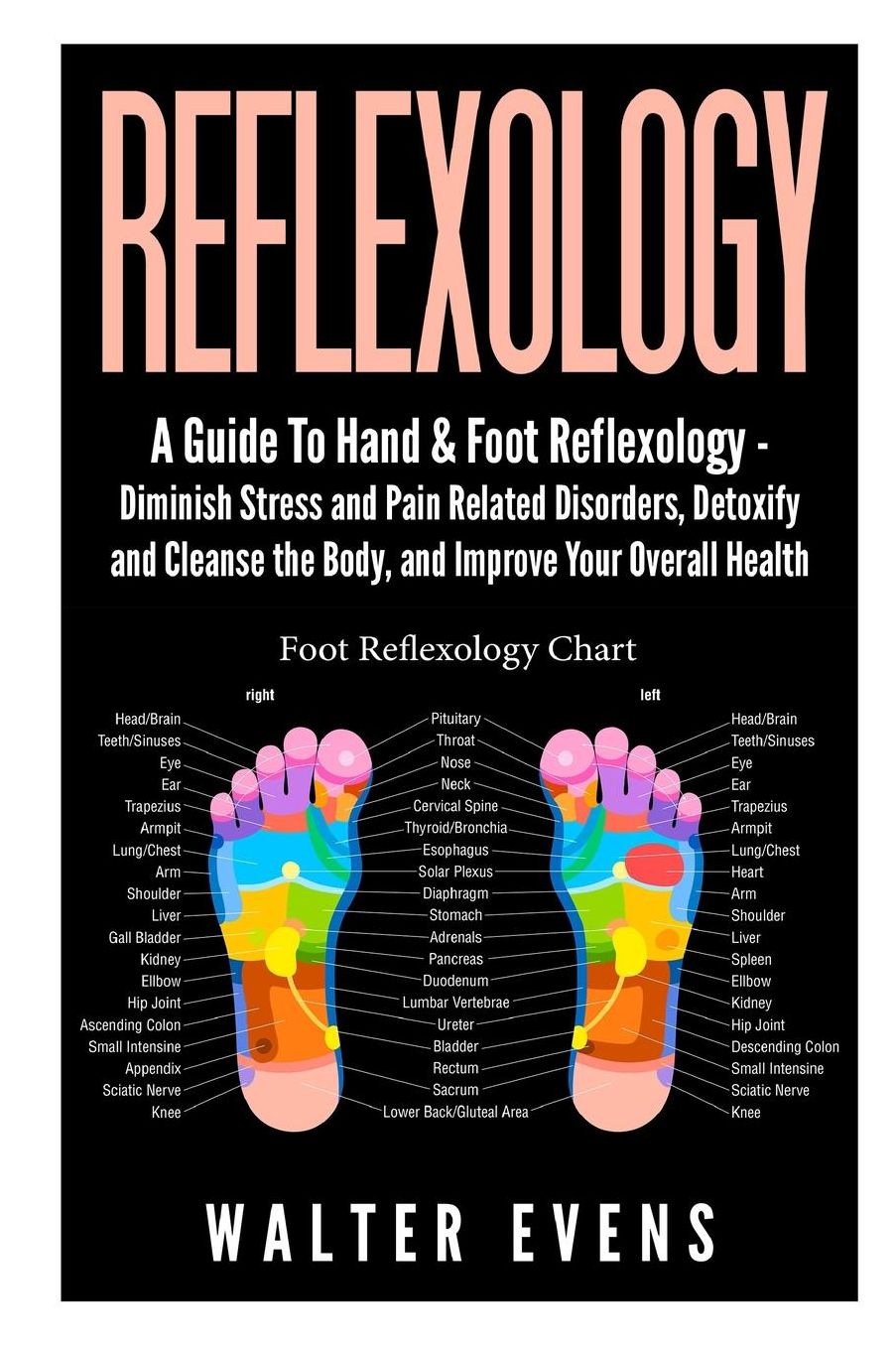 A Guide to Hand & Foot Reflexology : Diminish Stress and Pain Related Disorders, Detoxify and Cleanse the Body, and Improve Your Overall Health