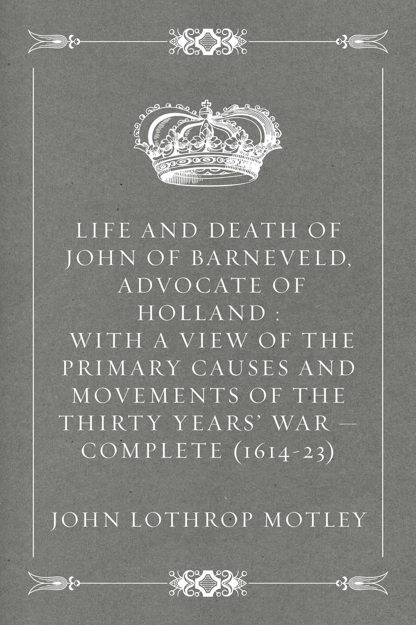 Life and Death of John of Barneveld, Advocate of Holland : with a view of the primary causes and movements of the Thirty Years' War -- Complete (1614-23)