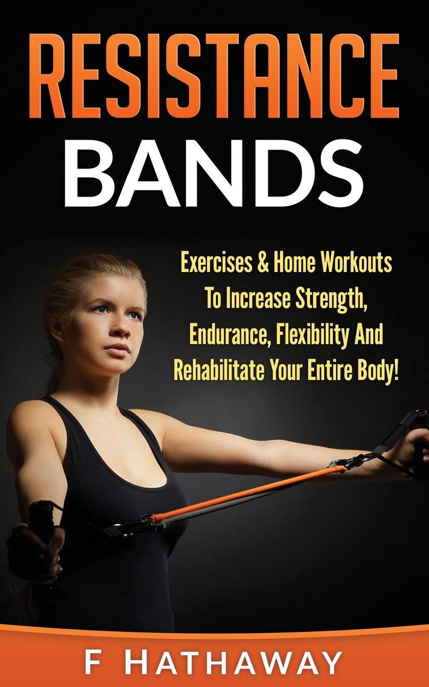 Resistance Bands: Exercises & Home Workouts To Increase Strength, Endurance, Flexibility And Rehabilitate Your Entire Body!