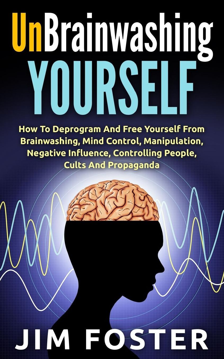 Unbrainwashing Yourself: How To Deprogram And Free Yourself From Brainwashing, Mind Control, Manipulation, Negative Influence, Controlling People, Cults And Propaganda