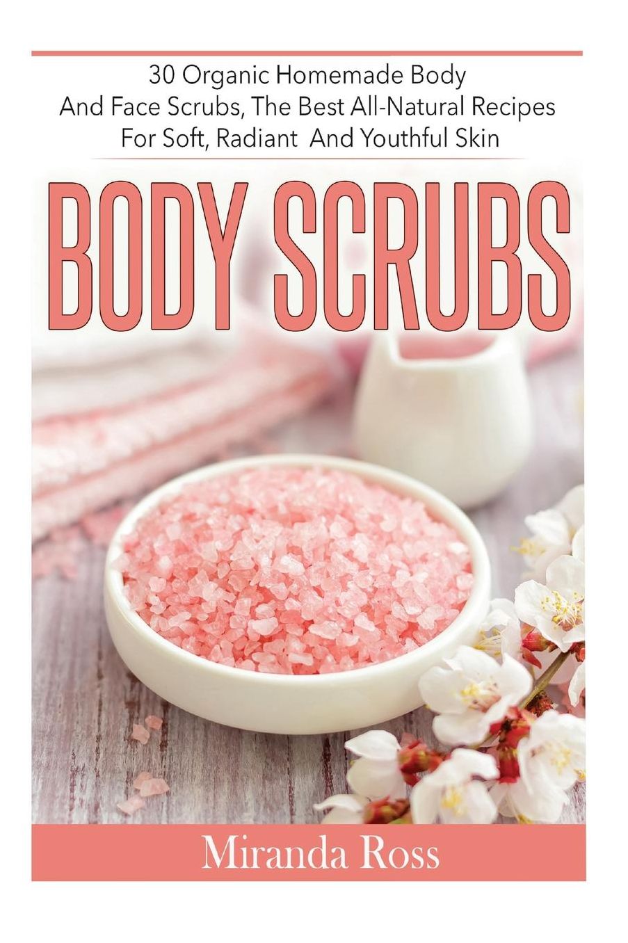 Body Scrubs: 30 Organic Homemade Body And Face Scrubs, The Best All-Natural Recipes For Soft, Radiant And Youthful Skin
