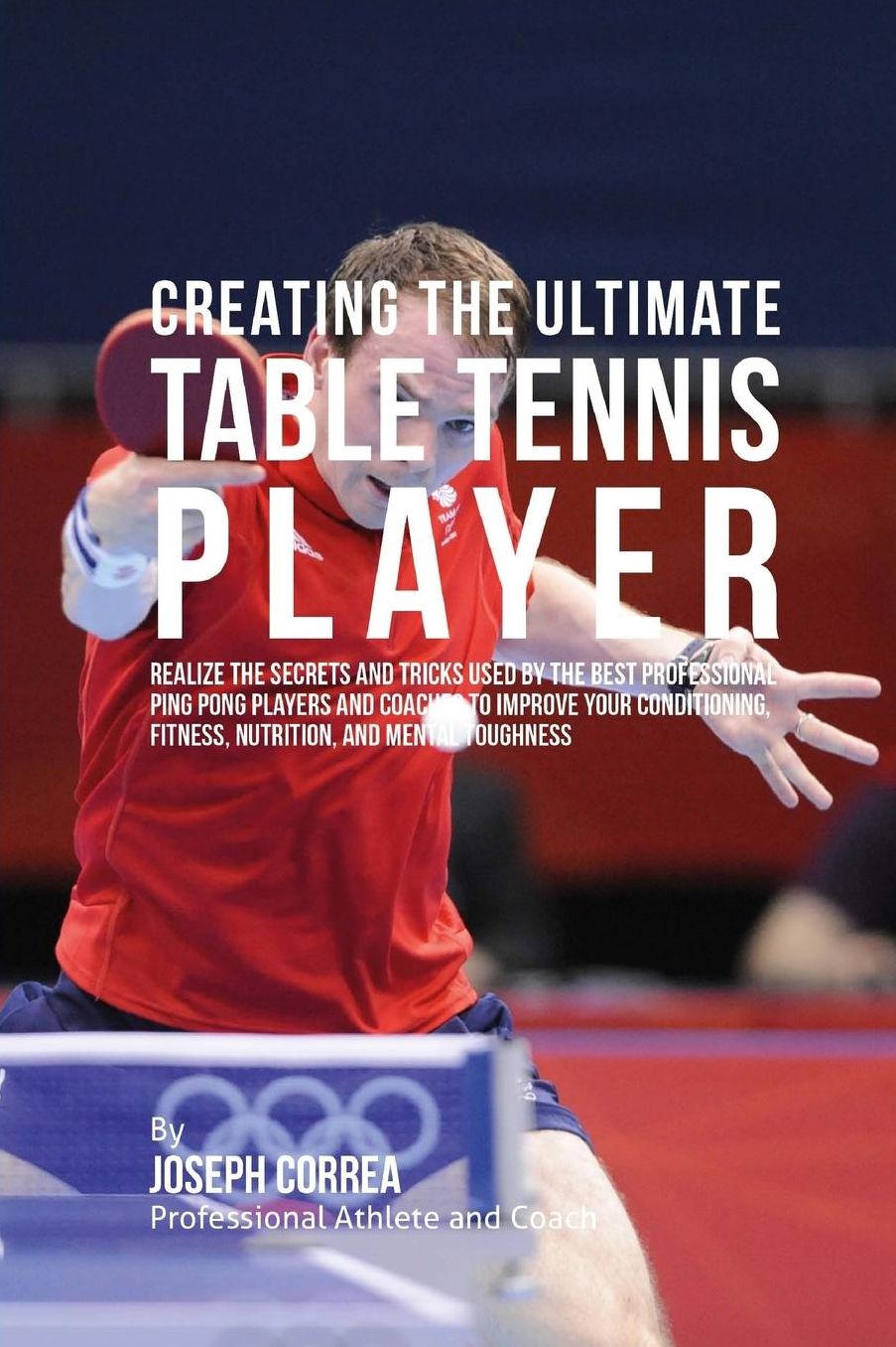 Creating the Ultimate Table Tennis Player: Realize the Secrets and Tricks Used by the Best Professional Ping Pong Players and Coaches to Improve Your Conditioning, Fitness, Nutrition, and Mental Toughness
