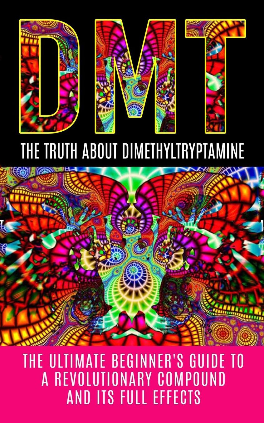 DMT: The Truth About Dimethyltryptamine: The Ultimate Beginner's Guide To A Revolutionary Compound And Its Full Effects