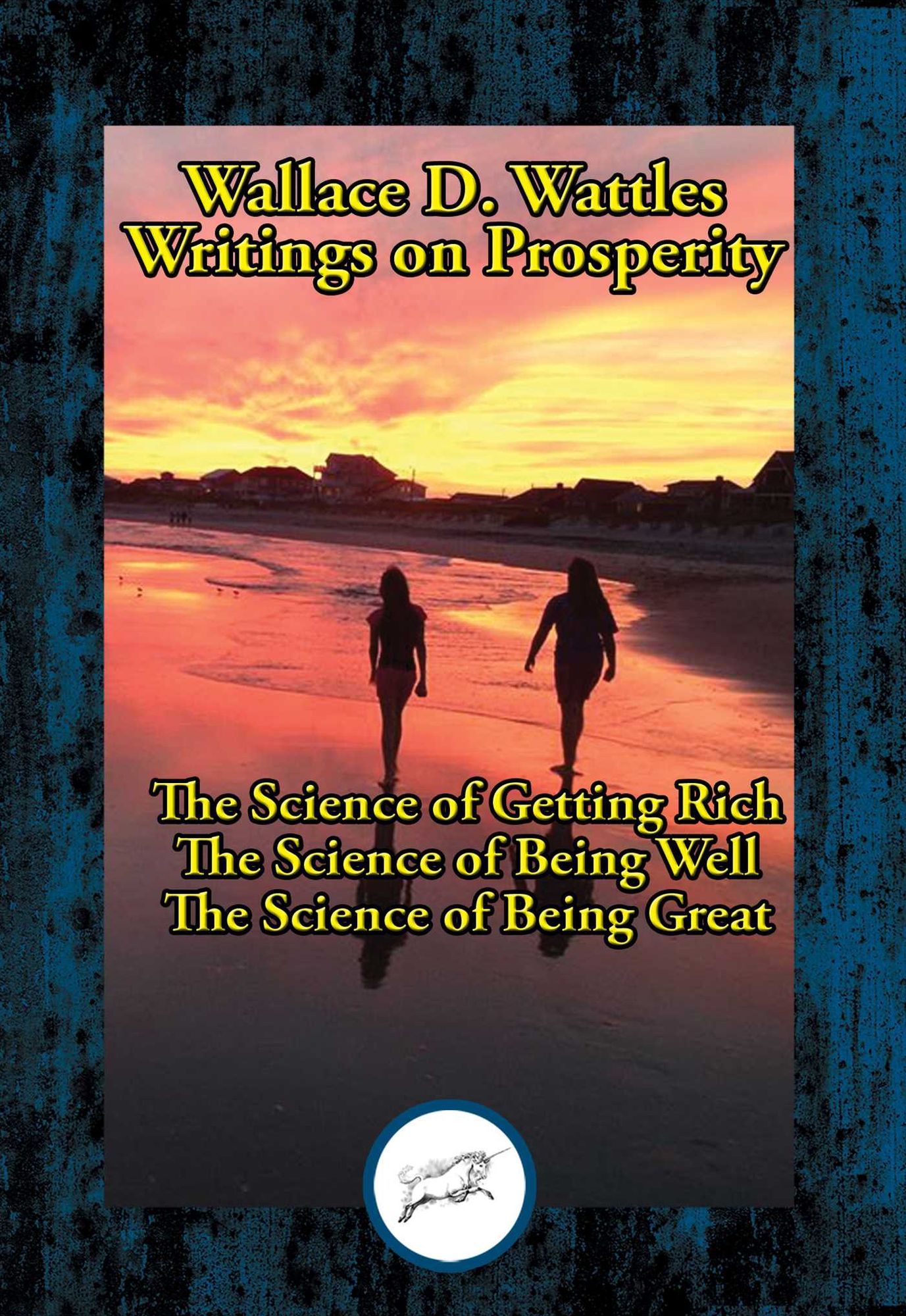 Wallace D. Wattles' Writings on Prosperity: The Science of Getting Rich; The Science of Being Well; The Science of Being Great
