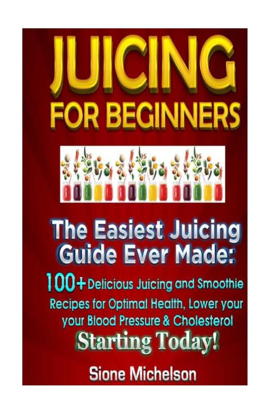 Juicing For Beginners: The Easiest Juicing Guide Ever Made, 100+ Delicious Juicing and Smoothie Recipes for Optimal Health, Lower your Blood Pressure & Cholesterol Starting Today!