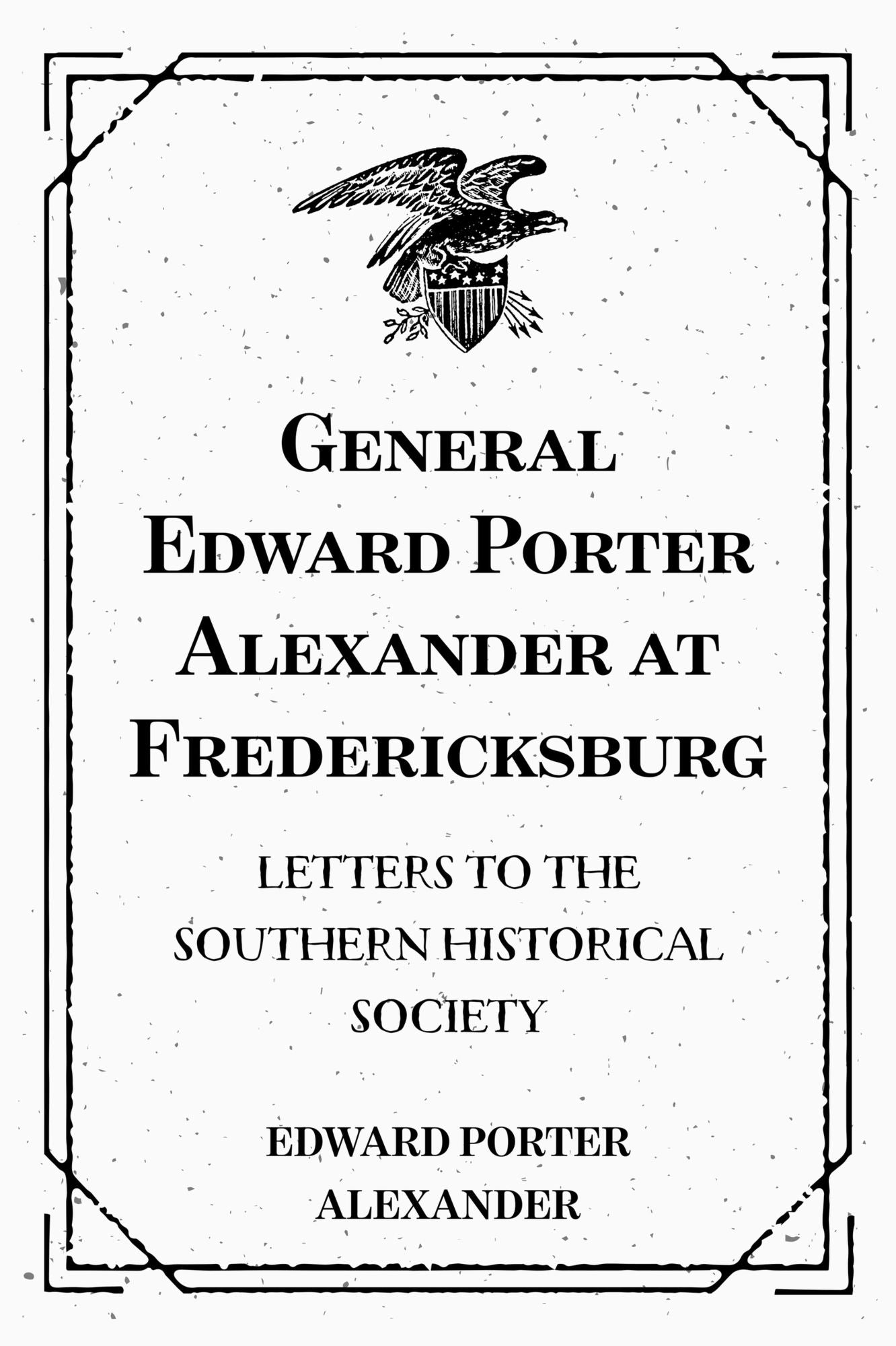 General Edward Porter Alexander at Fredericksburg: Letters to the Southern Historical Society