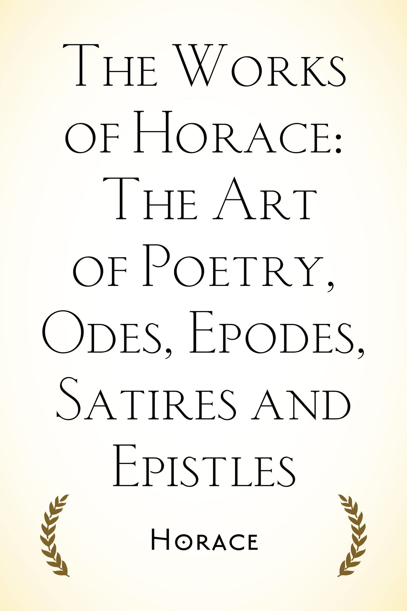 The Works of Horace: The Art of Poetry, Odes, Epodes, Satires and Epistles