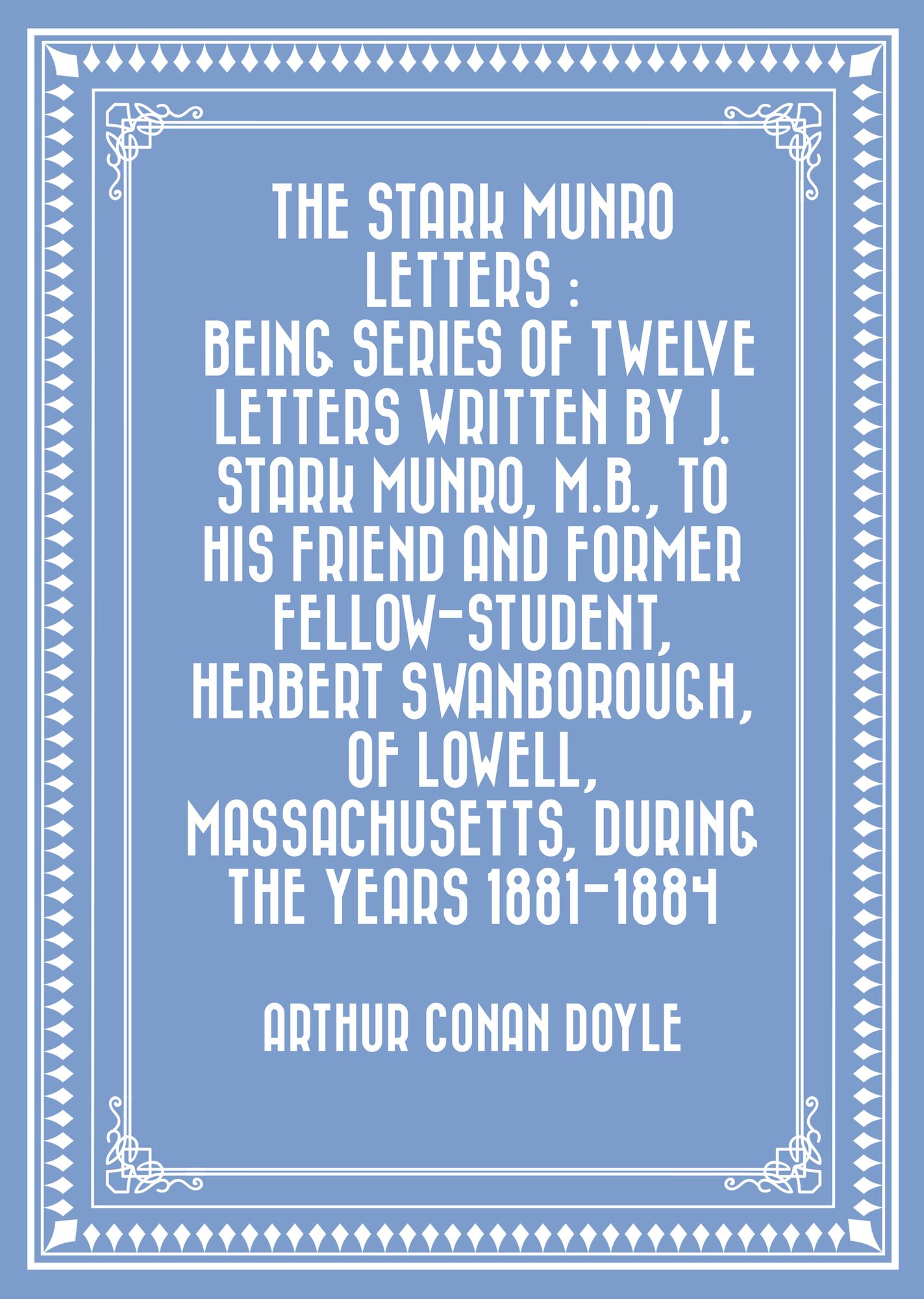 The Stark Munro Letters : Being series of twelve letters written by J. Stark Munro, M.B., to his friend and former fellow-student, Herbert Swanborough, of Lowell, Massachusetts, during the years 1881-