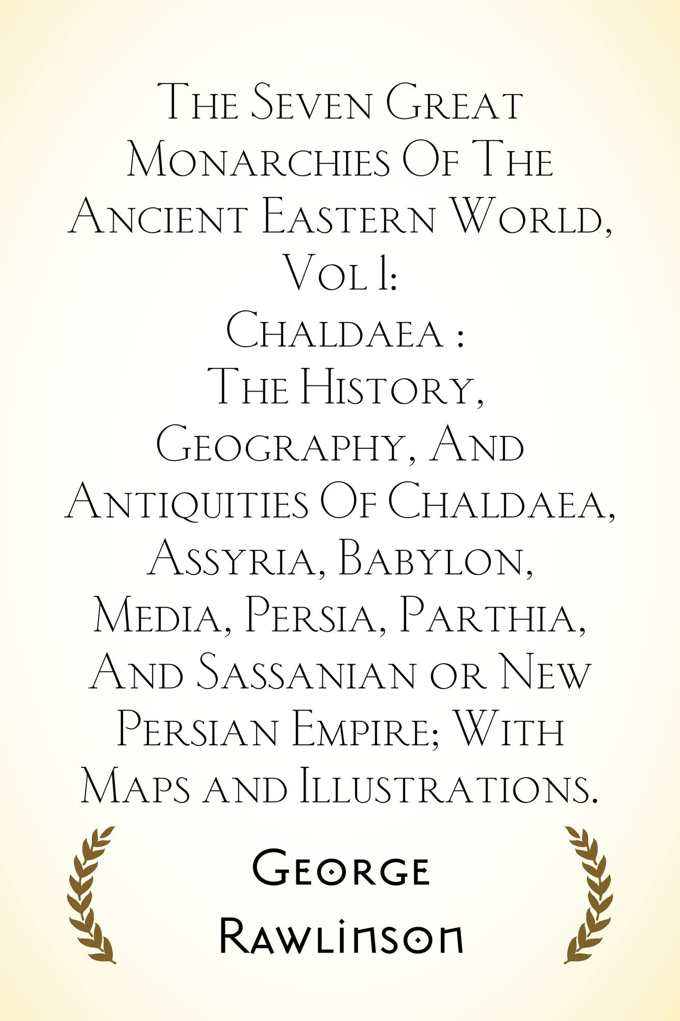 The Seven Great Monarchies Of The Ancient Eastern World, Vol 1: Chaldaea : The History, Geography, And Antiquities Of Chaldaea, Assyria, Babylon, Media, Persia, Parthia, And Sassanian or New Persian Empire; With Maps and Illustrations.