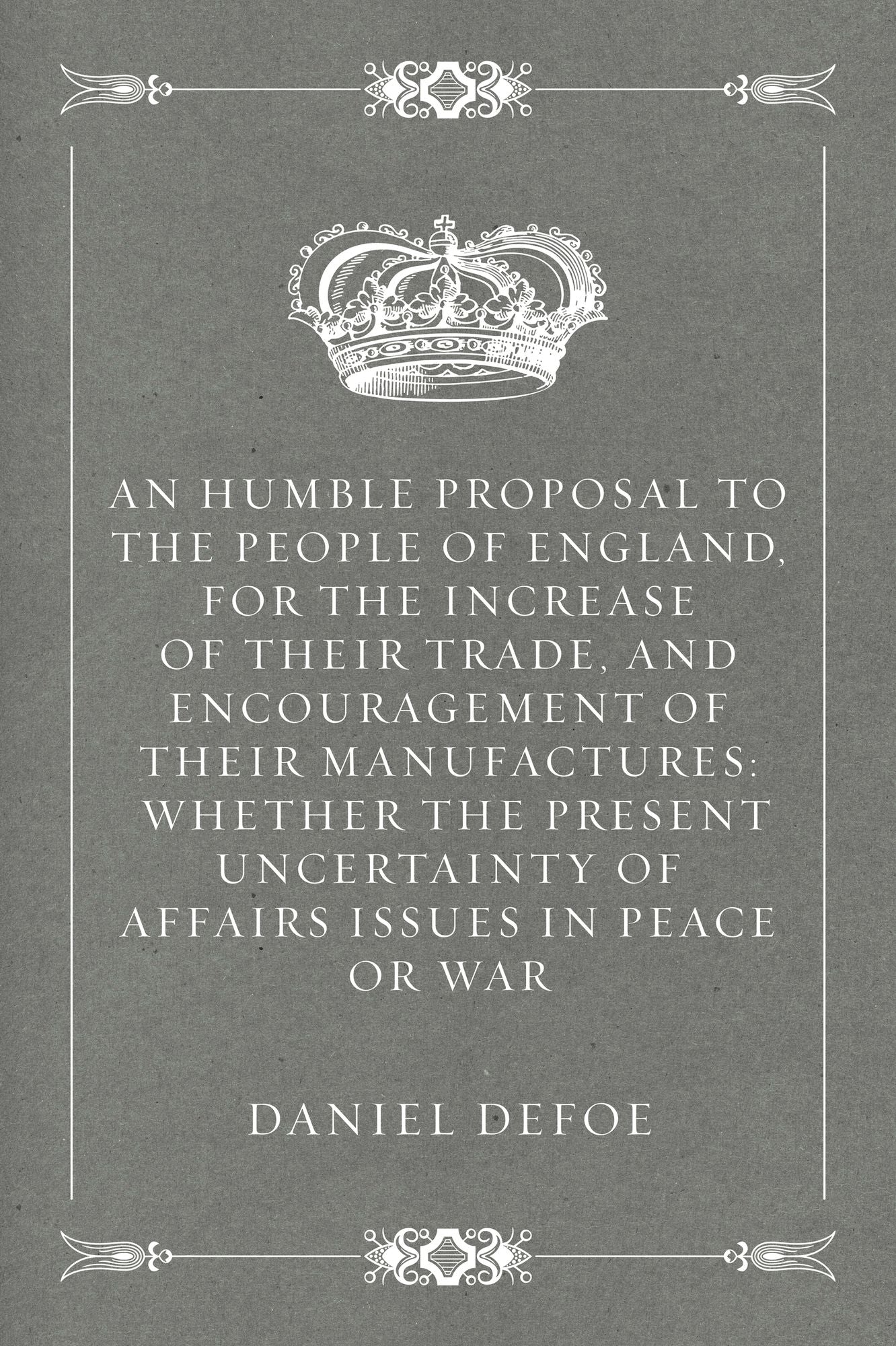 An Humble Proposal to the People of England, for the Increase of their Trade, and Encouragement of Their Manufactures: Whether the Present Uncertainty of Affairs Issues in Peace or War