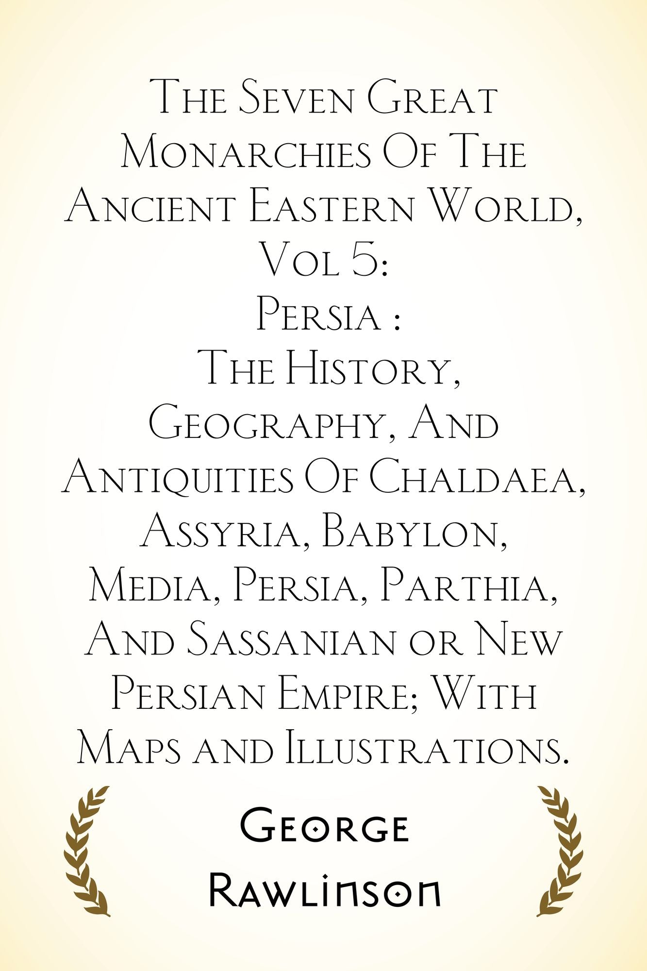 The Seven Great Monarchies Of The Ancient Eastern World, Vol 5: Persia : The History, Geography, And Antiquities Of Chaldaea, Assyria, Babylon, Media, Persia, Parthia, And Sassanian or New Persian Emp