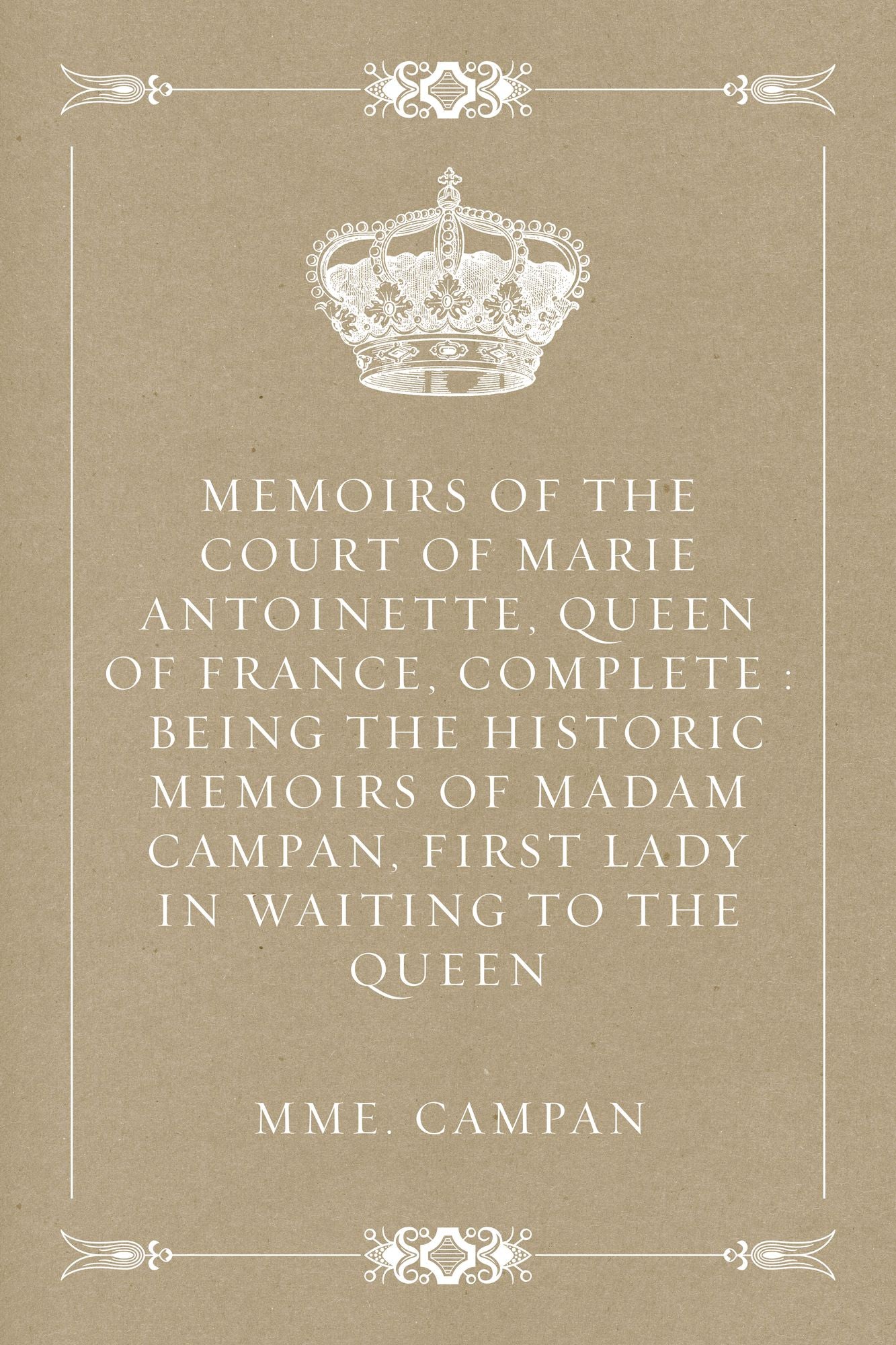 Memoirs of the Court of Marie Antoinette, Queen of France, Complete : Being the Historic Memoirs of Madam Campan, First Lady in Waiting to the Queen