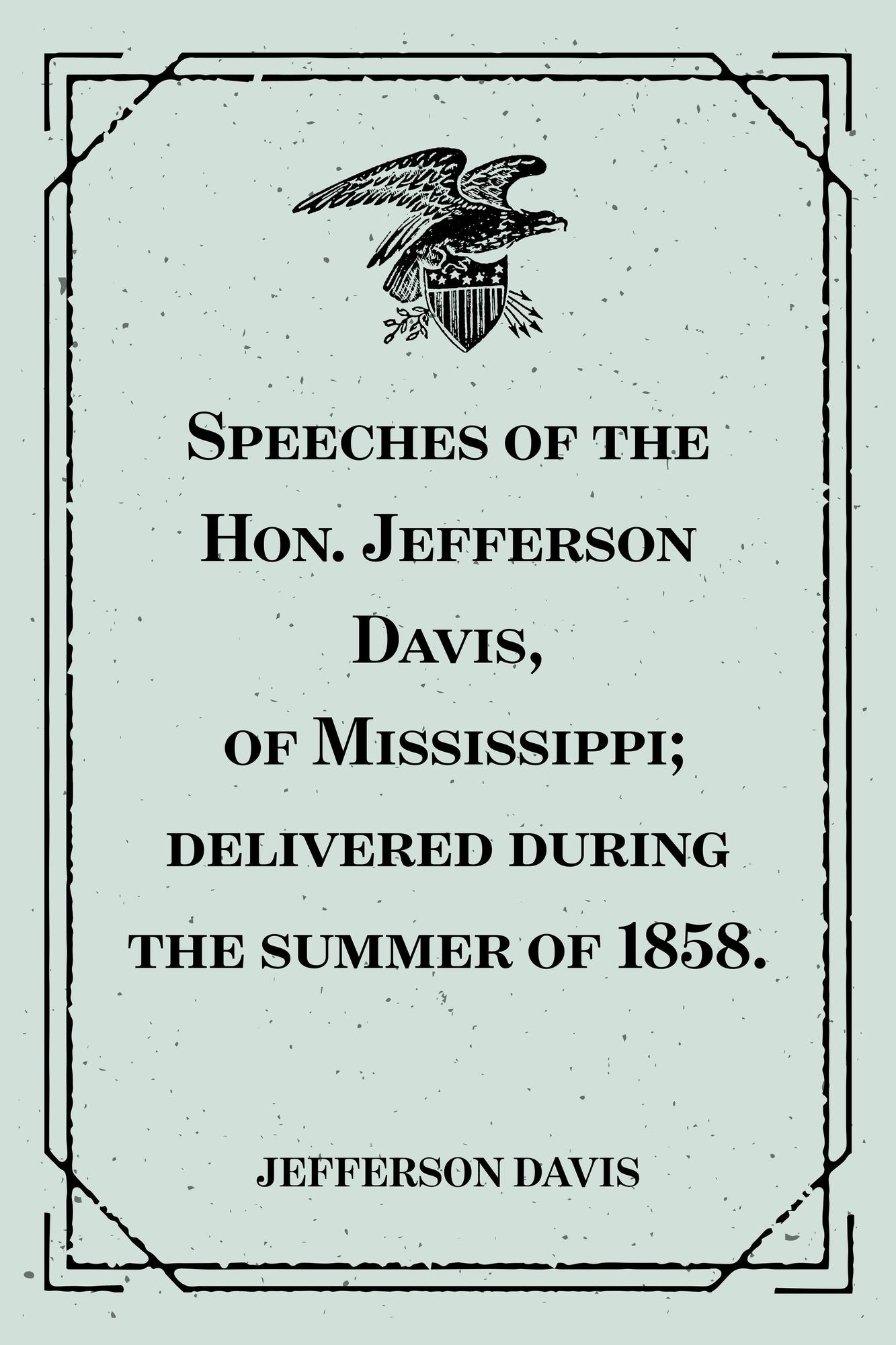 Speeches of the Hon. Jefferson Davis, of Mississippi; delivered during the summer of 1858.