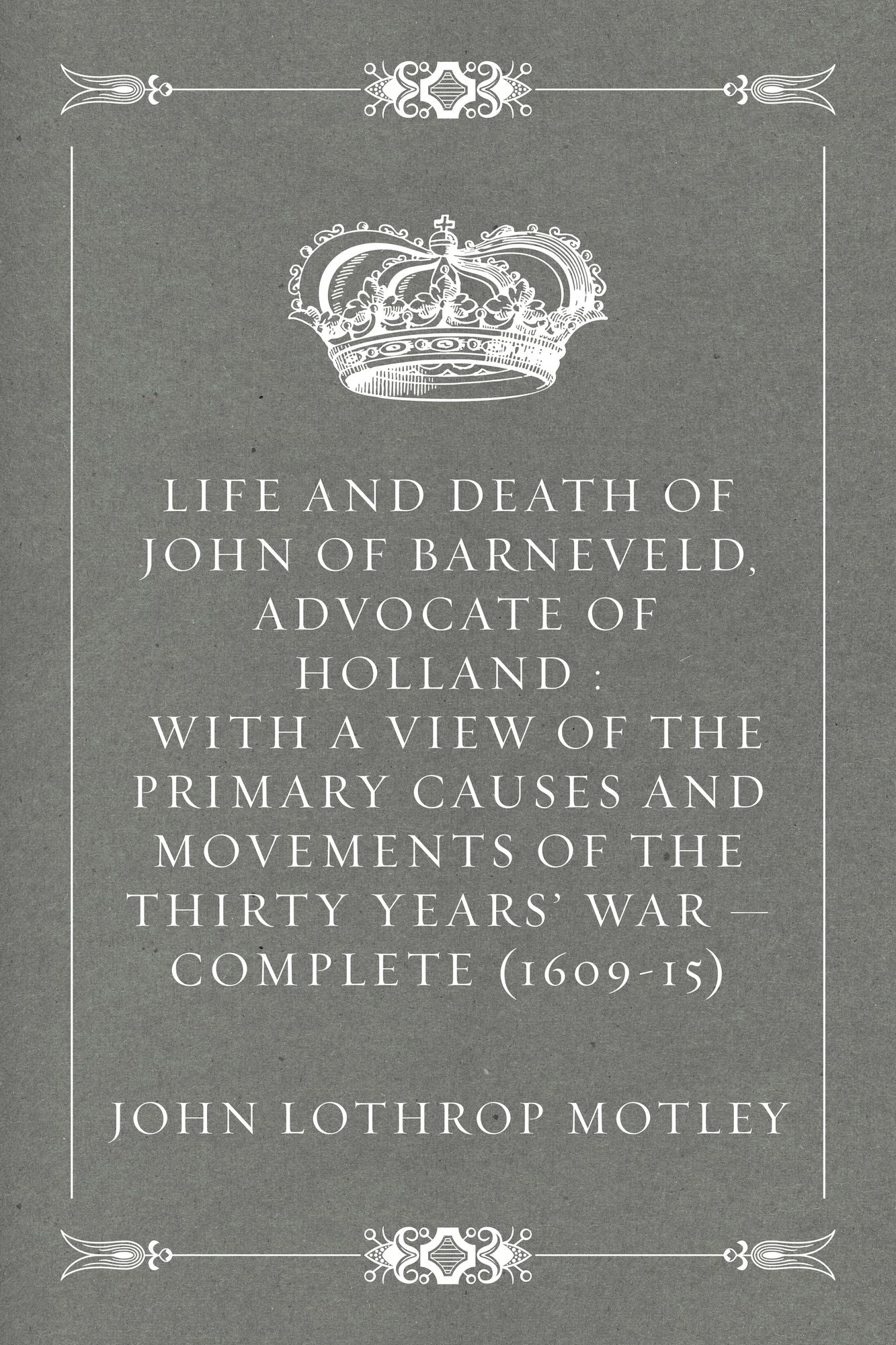 Life and Death of John of Barneveld, Advocate of Holland : with a view of the primary causes and movements of the Thirty Years' War -- Complete (1609-15)
