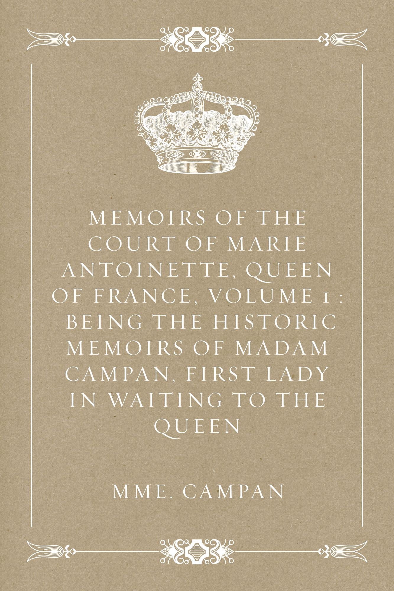 Memoirs of the Court of Marie Antoinette, Queen of France, Volume 1 : Being the Historic Memoirs of Madam Campan, First Lady in Waiting to the Queen