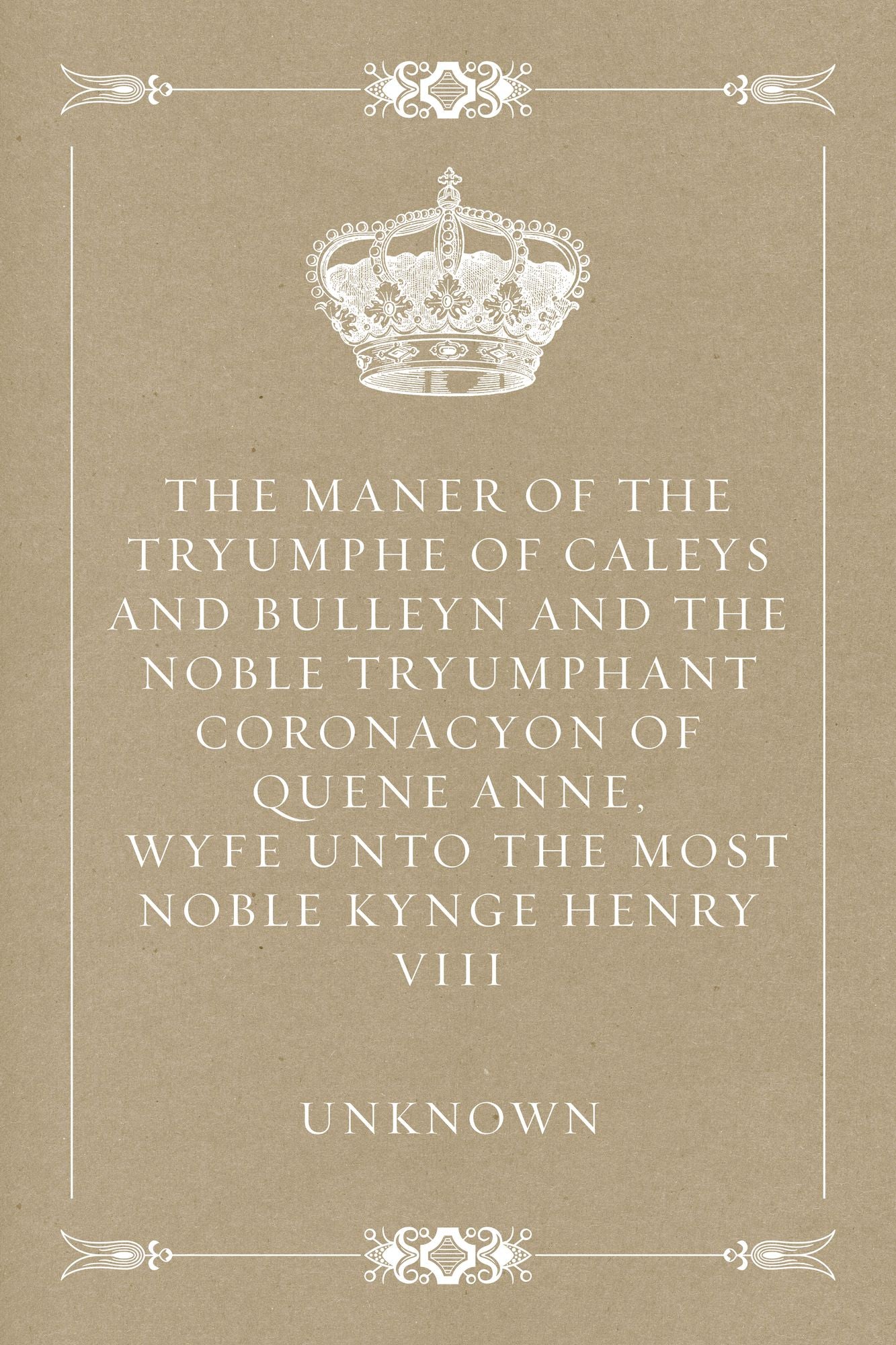 The Maner of the Tryumphe of Caleys and Bulleyn and The Noble Tryumphant Coronacyon of Quene Anne, Wyfe unto the Most Noble Kynge Henry VIII