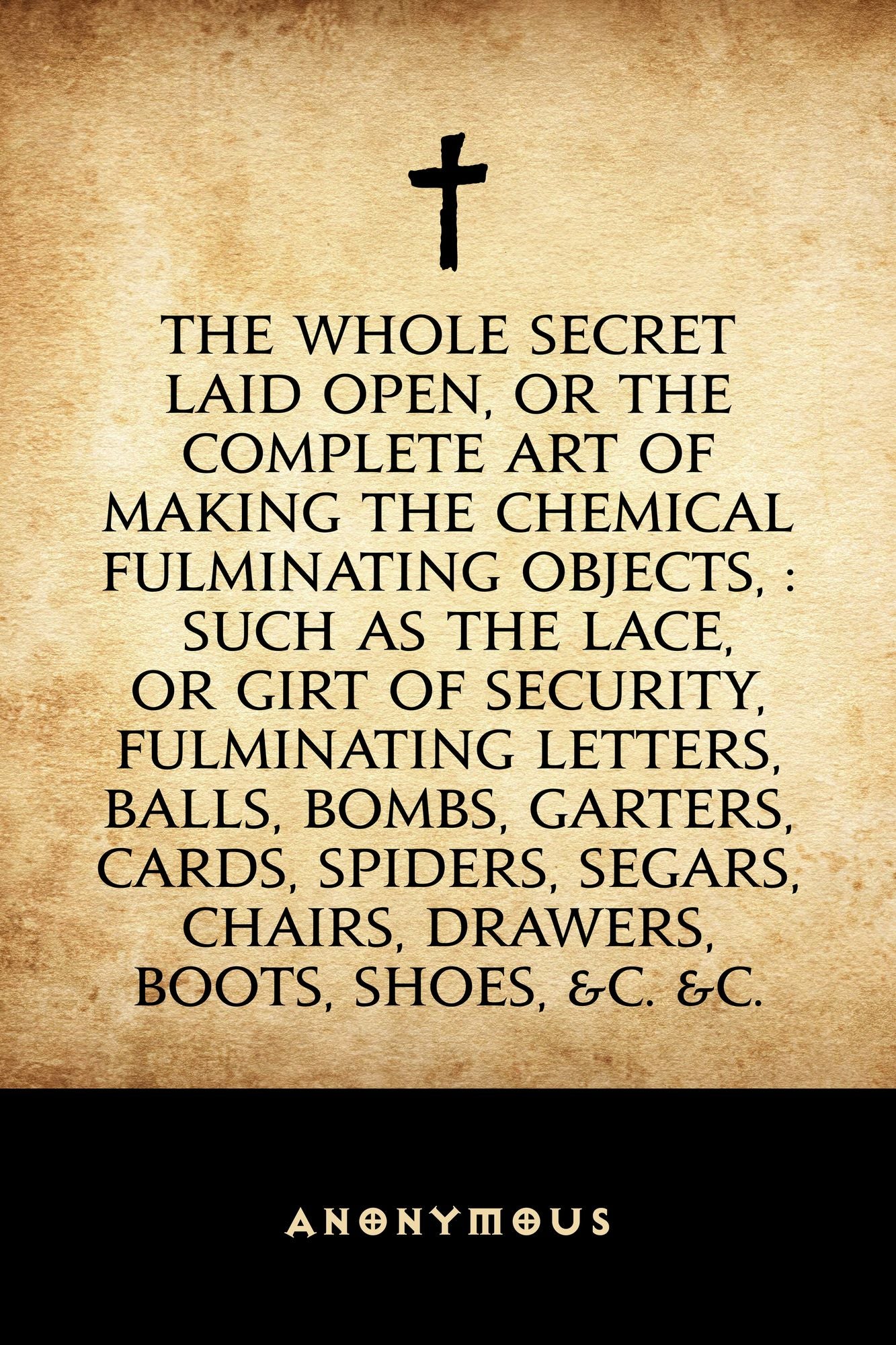 The Whole Secret Laid Open, Or the Complete Art of Making the Chemical Fulminating Objects, : Such as the Lace, or Girt of Security, Fulminating Letters, Balls, Bombs, Garters, Cards, Spiders, Segars, Chairs, Drawers, Boots, Shoes, &c. &c.