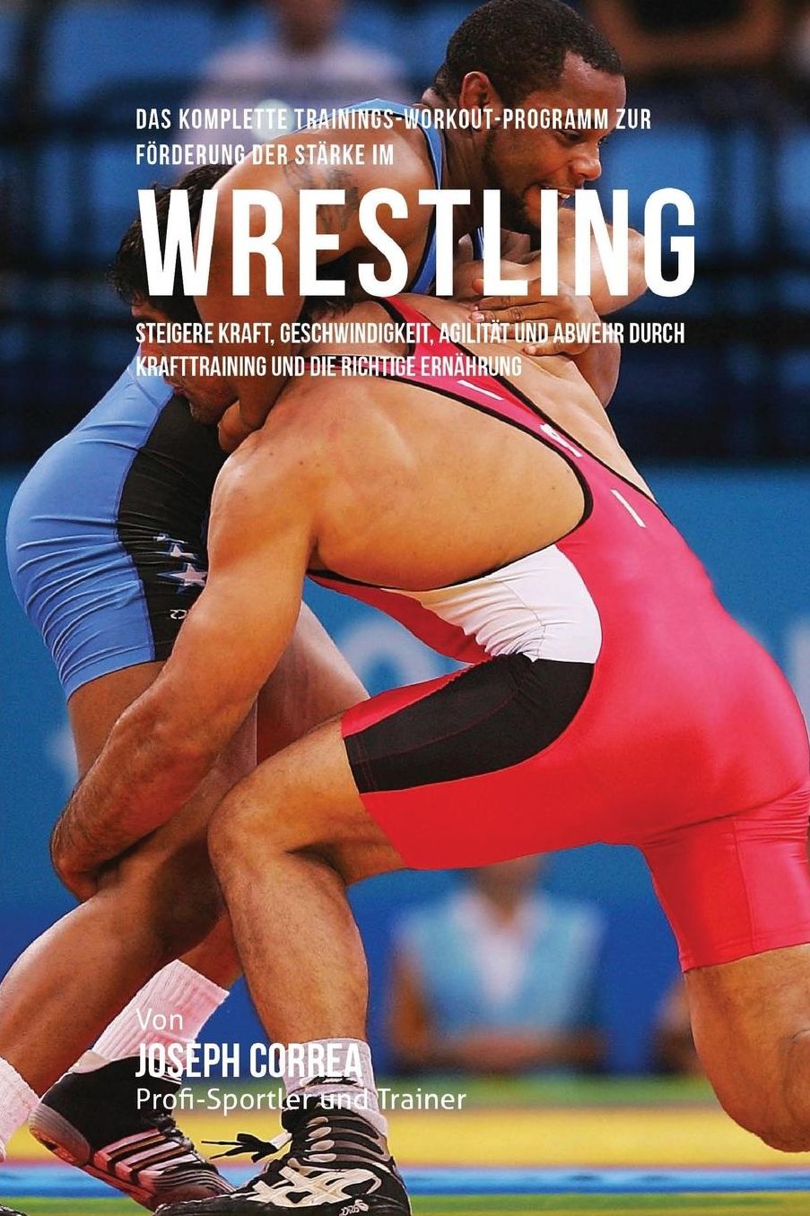 Das komplette Trainings-Workout-Programm zur Forderung der Starke im Wrestling: Steigere Kraft, Geschwindigkeit, Agilitat und Abwehr durch Krafttraining und die richtige Ernahrung