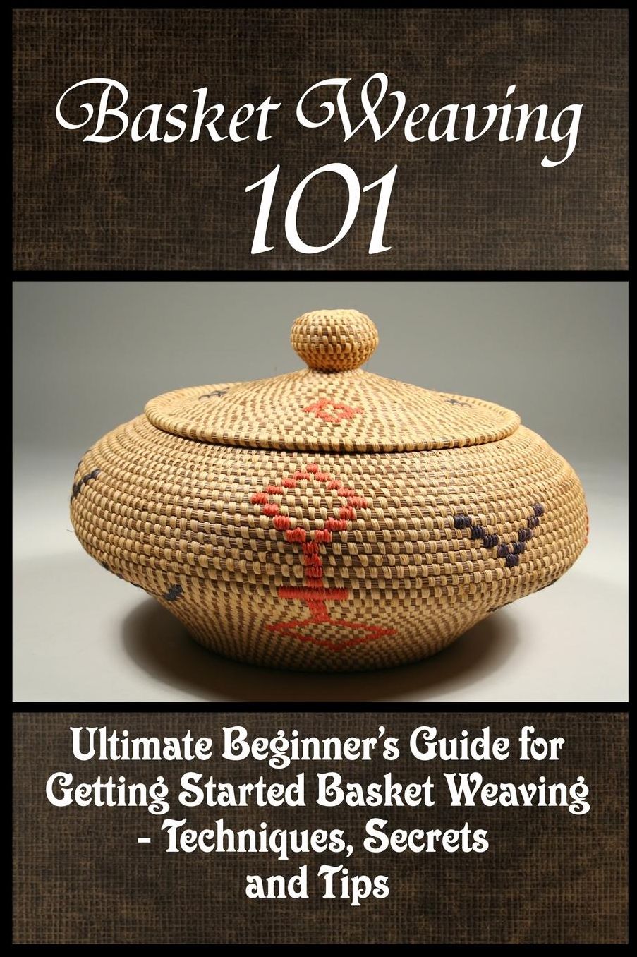 Basket Weaving 101: The Ultimate Beginner's Guide For Getting Started Basket Weaving - Techniques, Secrets And Tips