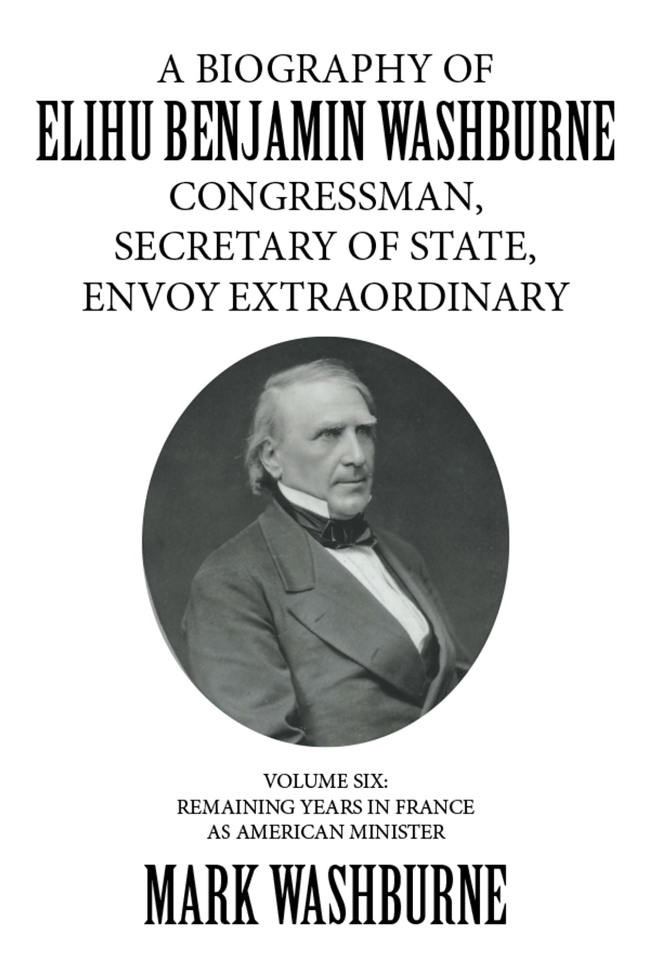 A Biography of Elihu Benjamin Washburne Congressman, Secretary of State, Envoy Extraordinary: Volume Six: Remaining Years in France as American Minister