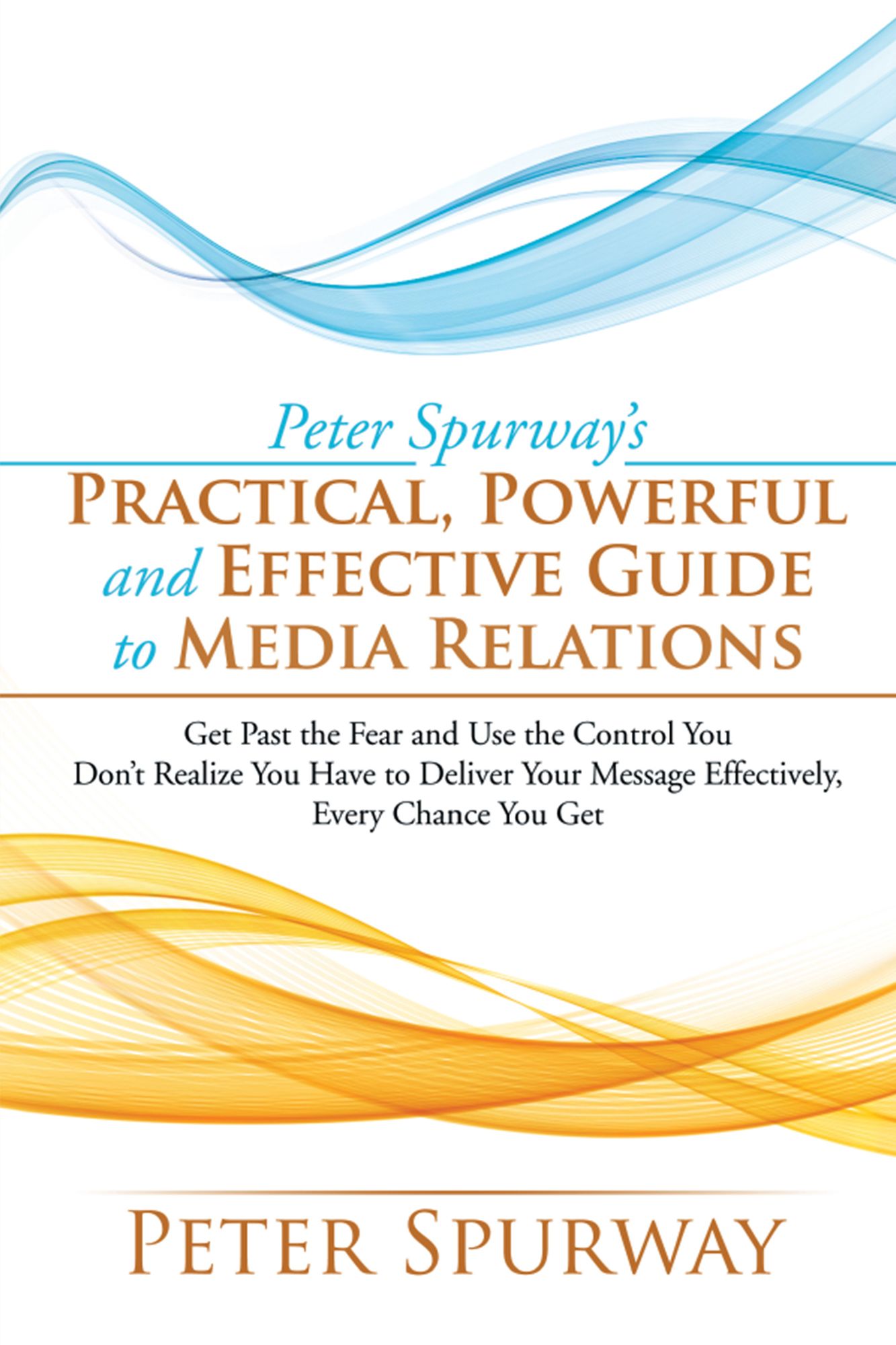 Peter Spurway'S Practical, Powerful and Effective Guide to Media Relations: Get Past the Fear and Use the Control You Don'T Realize You Have to Deliver Your Message Effectively, Every Chance You Get