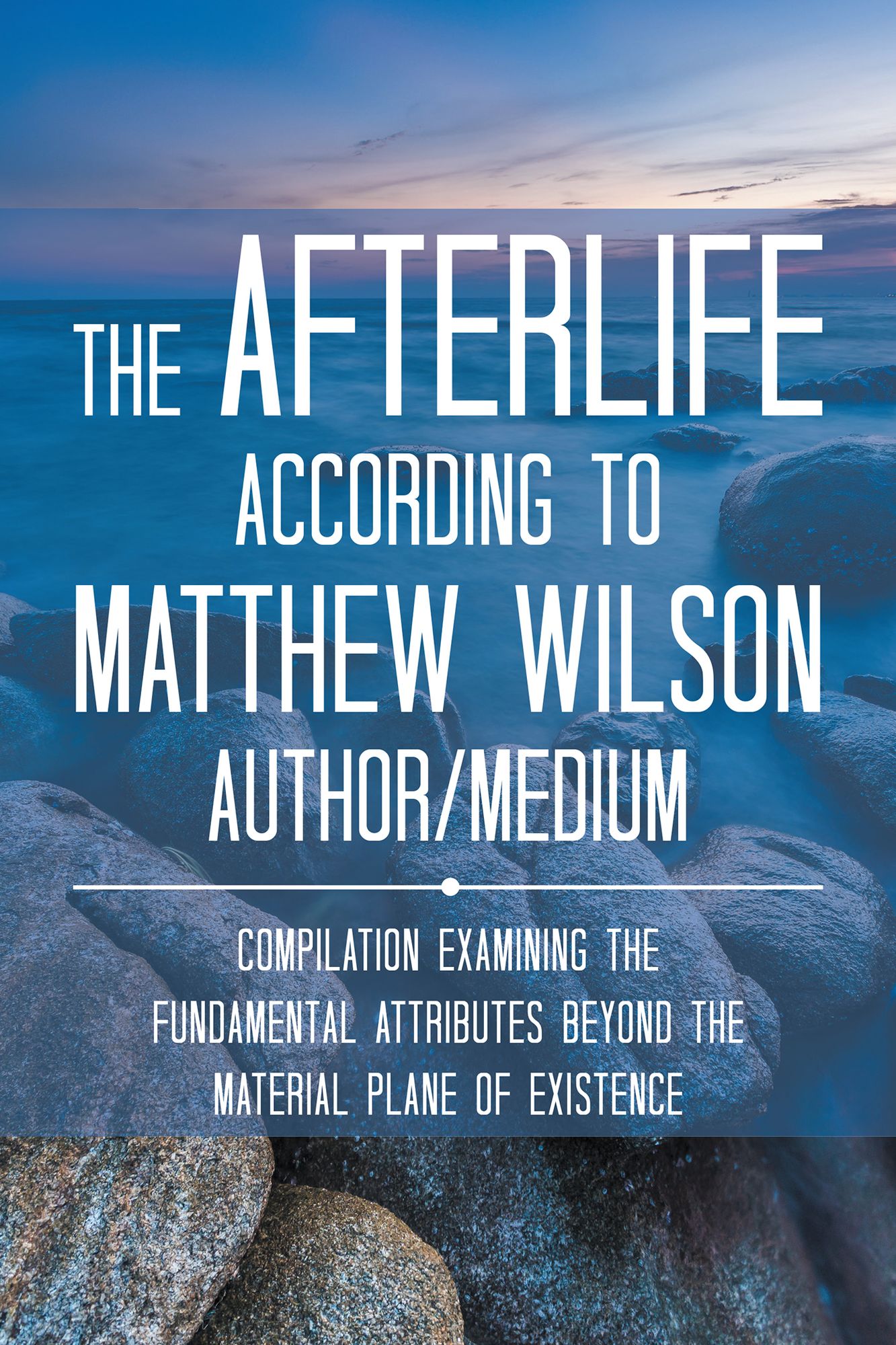 The Afterlife According to Matthew Wilson Author/Medium: Compilation Examining the Fundamental Attributes Beyond the Material Plane of Existence