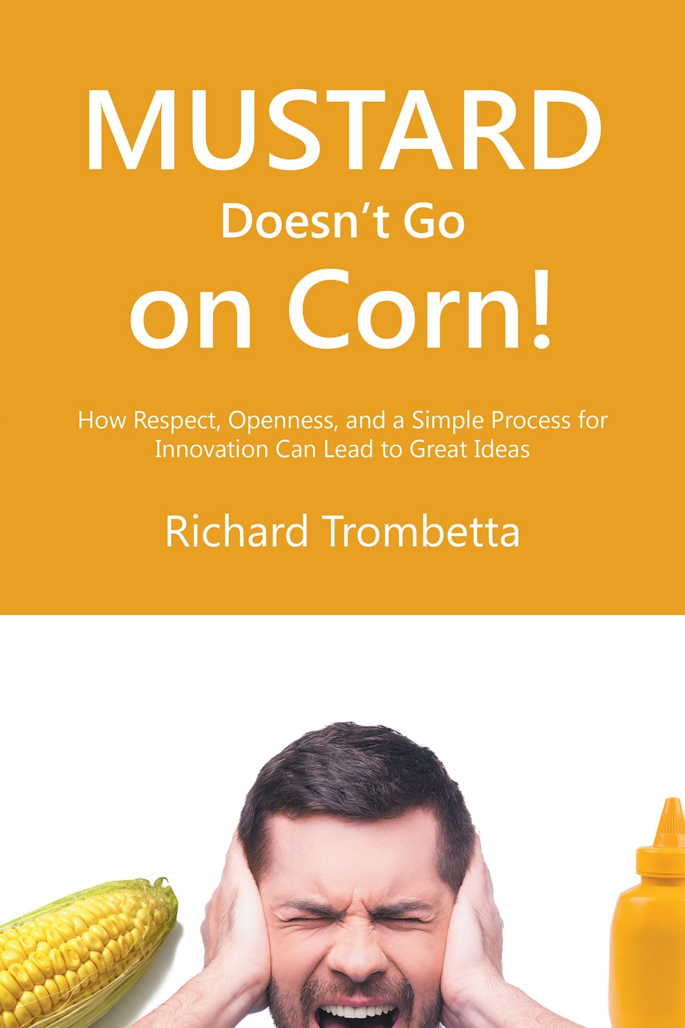 Mustard Doesn't Go on Corn!: How Respect, Openness, and a Simple Process for Innovation Can Lead to Great Ideas