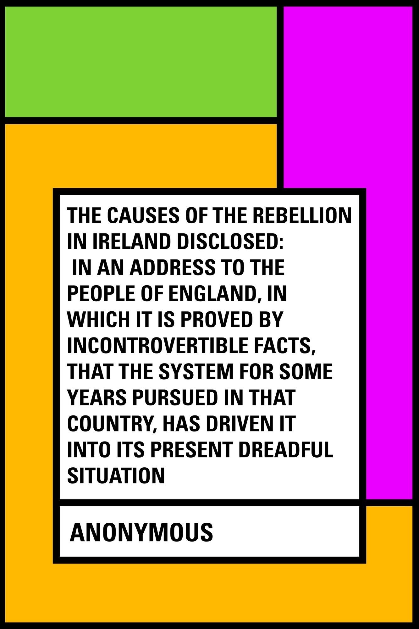 The Causes of the Rebellion in Ireland Disclosed: In an Address to the People of England, in Which It Is Proved by Incontrovertible Facts, That the System for Some Years Pursued in That Country, Has Driven It into Its Present Dreadful Situation
