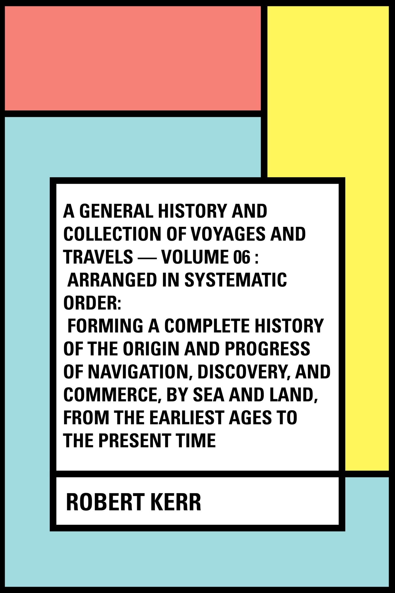 A General History and Collection of Voyages and Travels -- Volume 06 : Arranged in Systematic Order: Forming a Complete History of the Origin and Progress of Navigation, Discovery, and Commerce, by Sea and Land, from the Earliest Ages to the Present Tim
