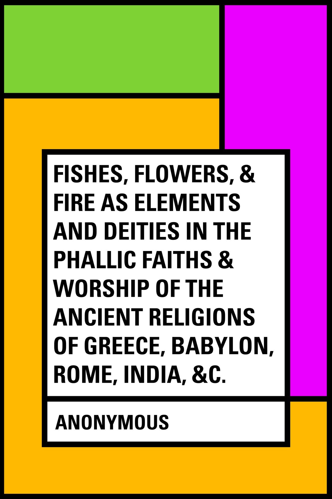 Fishes, Flowers, & Fire as Elements and Deities in the Phallic Faiths & Worship of the Ancient Religions of Greece, Babylon, Rome, India, &c.