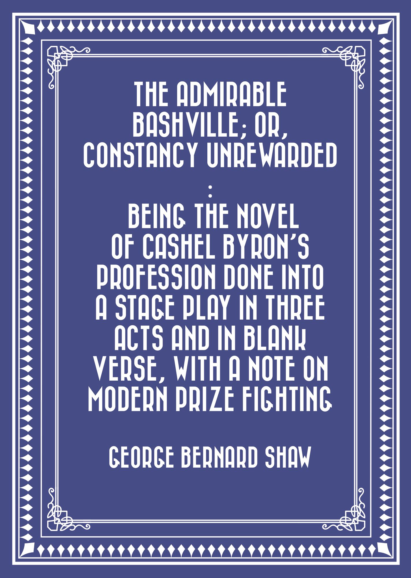 The Admirable Bashville; Or, Constancy Unrewarded : Being the Novel of Cashel Byron's Profession Done into a Stage Play in Three Acts and in Blank Verse, with a Note on Modern Prize Fighting