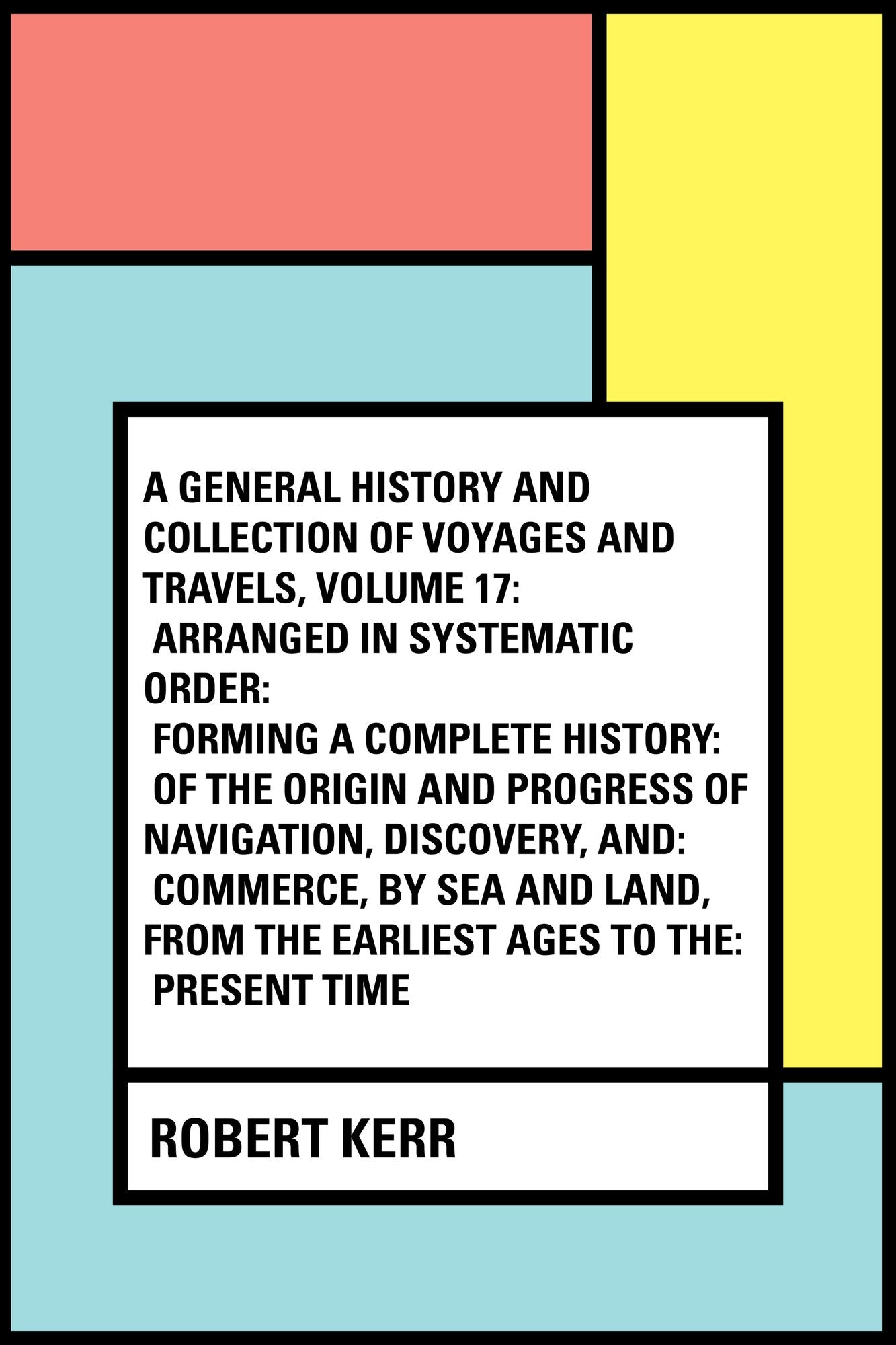 A General History and Collection of Voyages and Travels, Volume 17: Arranged in Systematic Order: Forming a Complete History: of the Origin and Progress of Navigation, Discovery, and: Commerce, by Sea and Land, from the Earliest Ages to the: Present Tim