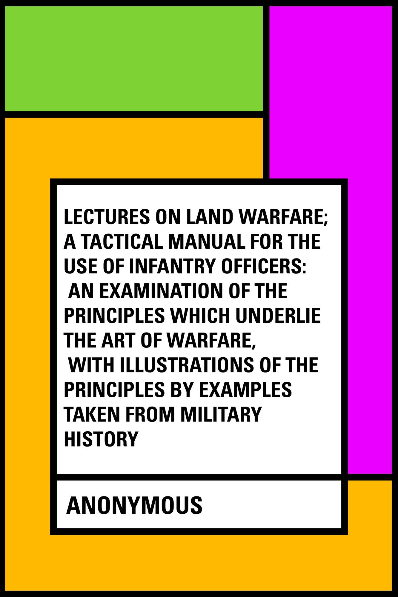 Lectures on Land Warfare; A tactical Manual for the Use of Infantry Officers: An Examination of the Principles Which Underlie the Art of Warfare, with Illustrations of the Principles by Examples Taken from Military History