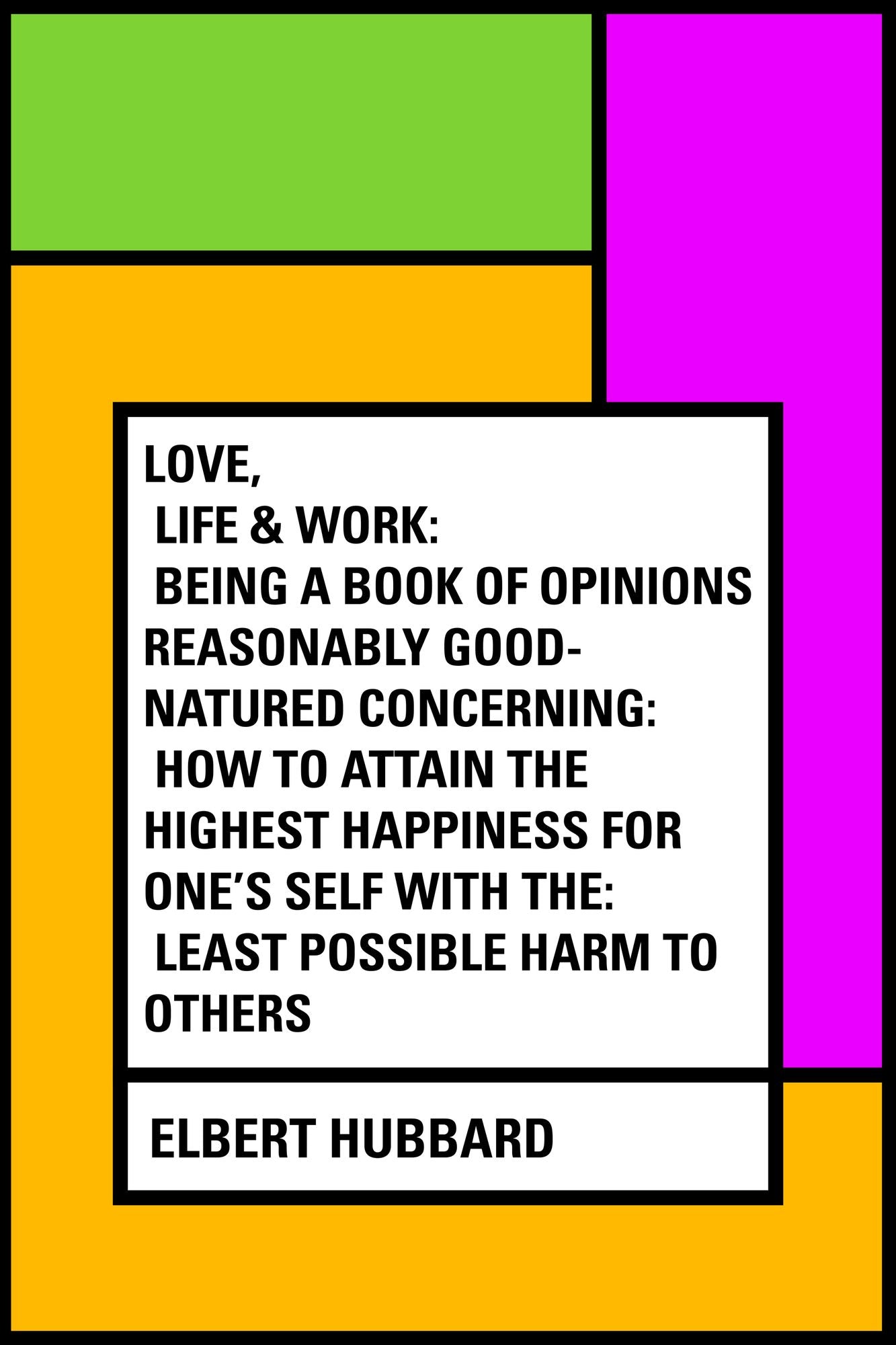 Love, Life & Work: Being a Book of Opinions Reasonably Good-Natured Concerning: How to Attain the Highest Happiness for One's Self with the: Least Possible Harm to Others