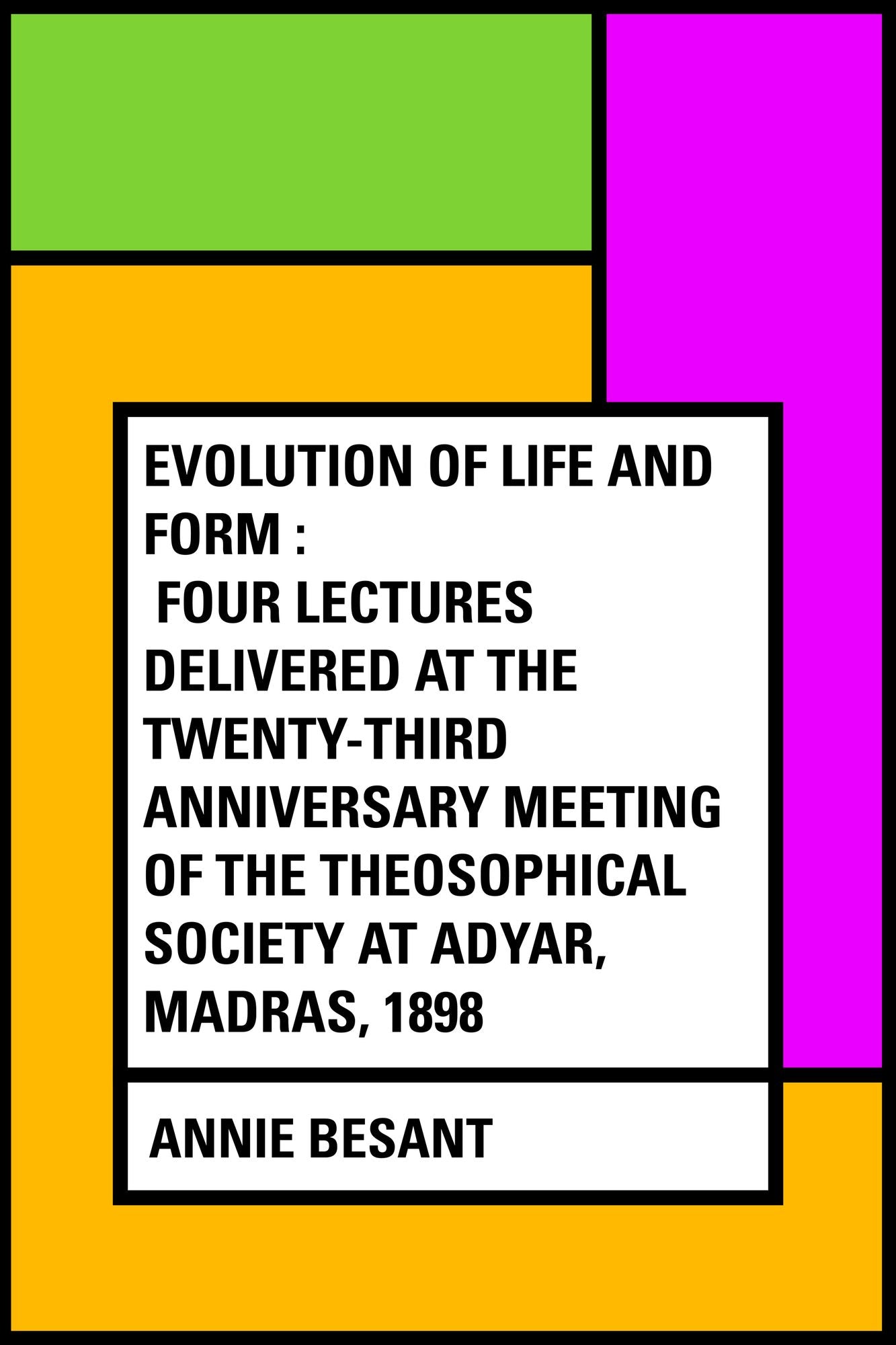 Evolution of Life and Form : Four lectures delivered at the twenty-third anniversary meeting of the Theosophical Society at Adyar, Madras, 1898