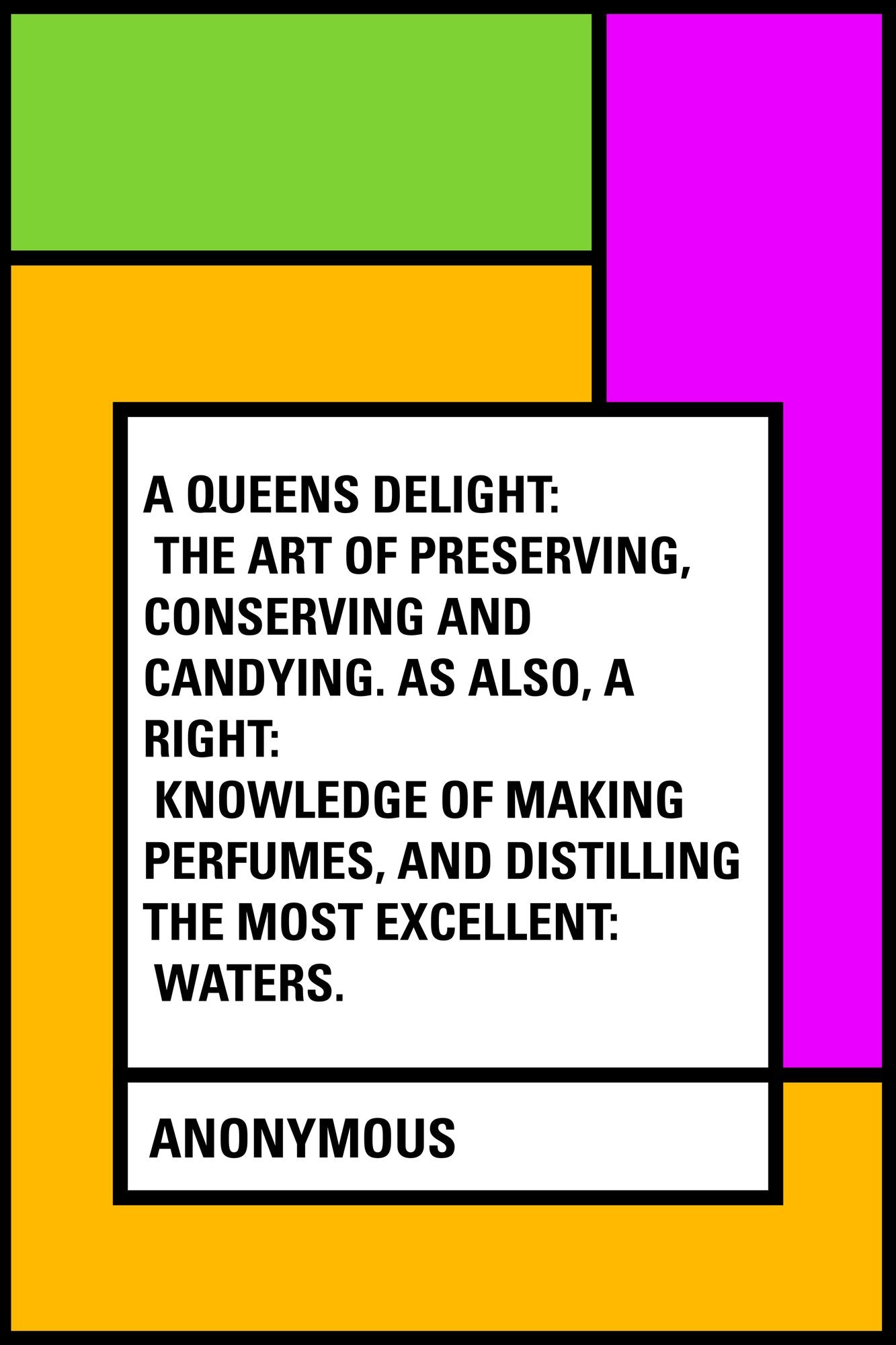 A Queens Delight: The Art of Preserving, Conserving and Candying. As also, A right: Knowledge of making Perfumes, and Distilling the most Excellent: Waters.