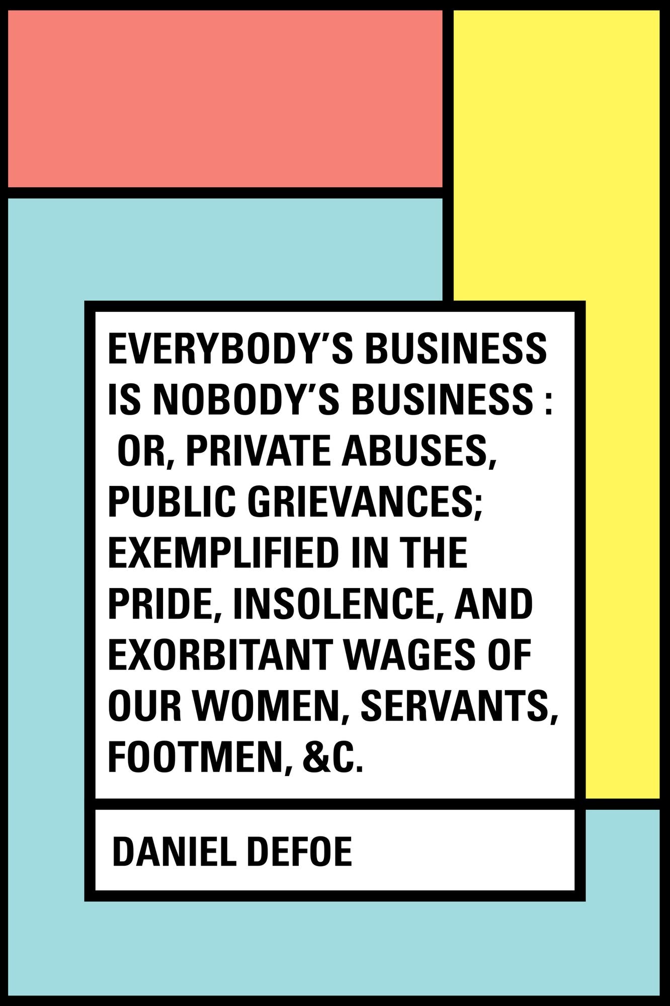 Everybody's Business Is Nobody's Business : Or, Private Abuses, Public Grievances; Exemplified in the Pride, Insolence, and Exorbitant Wages of Our Women, Servants, Footmen, &c.