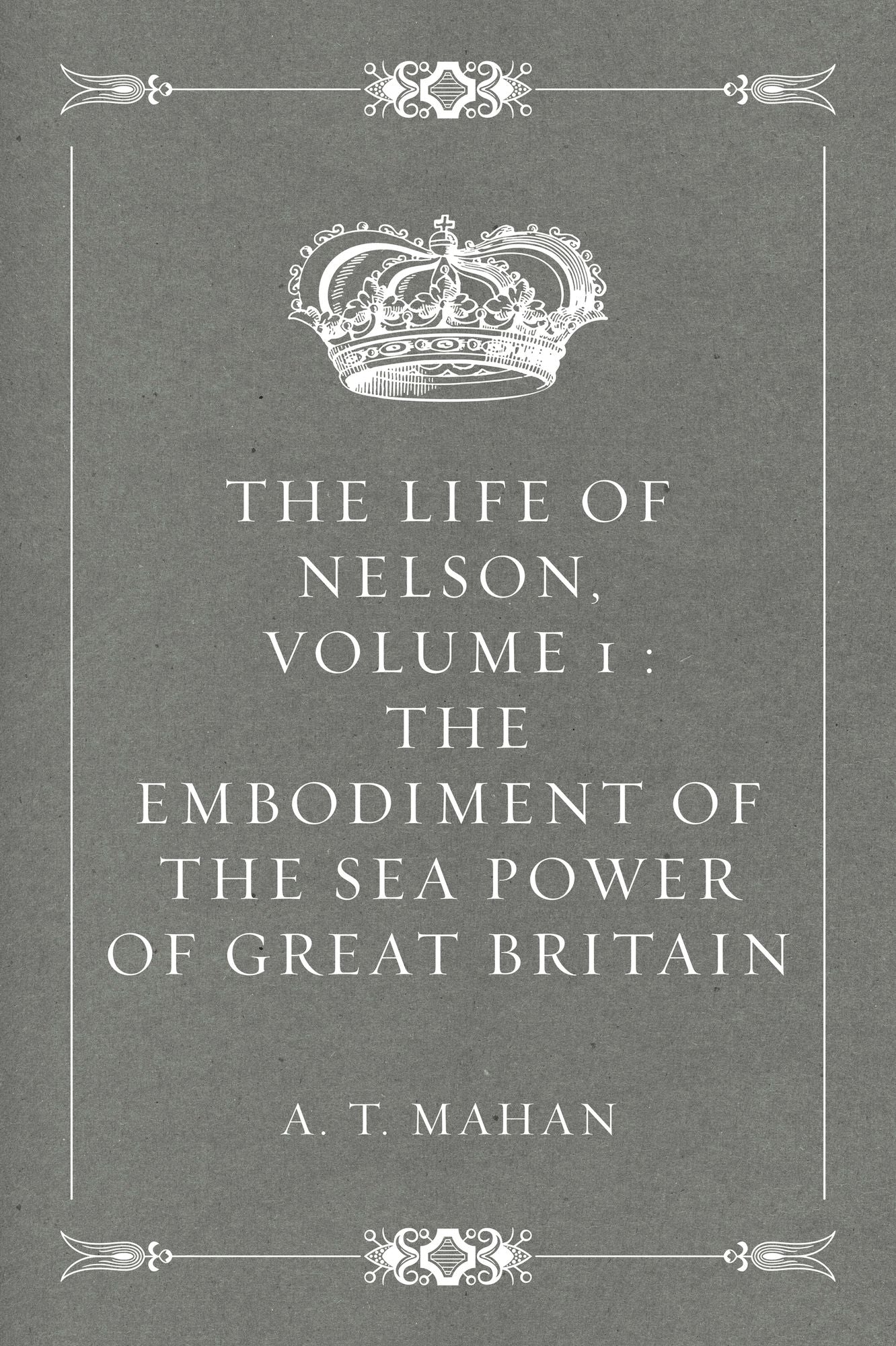 The Life of Nelson, Volume 1 : The Embodiment of the Sea Power of Great Britain