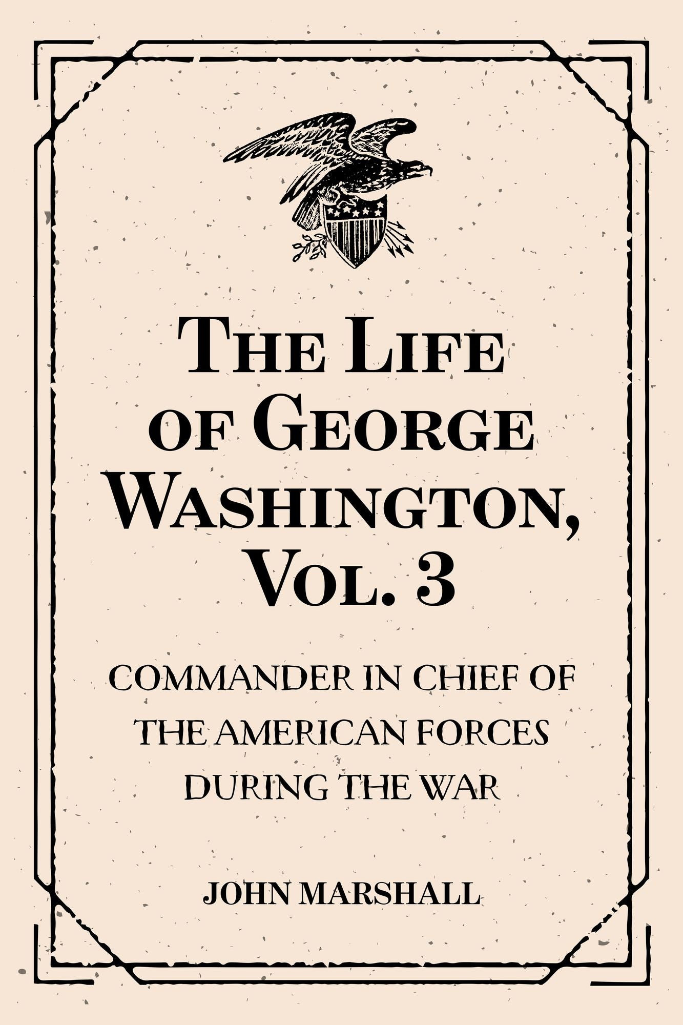 The Life of George Washington, Vol. 3 : Commander in Chief of the American Forces During the War : which Established the Independence of his Country and First : President of the United States