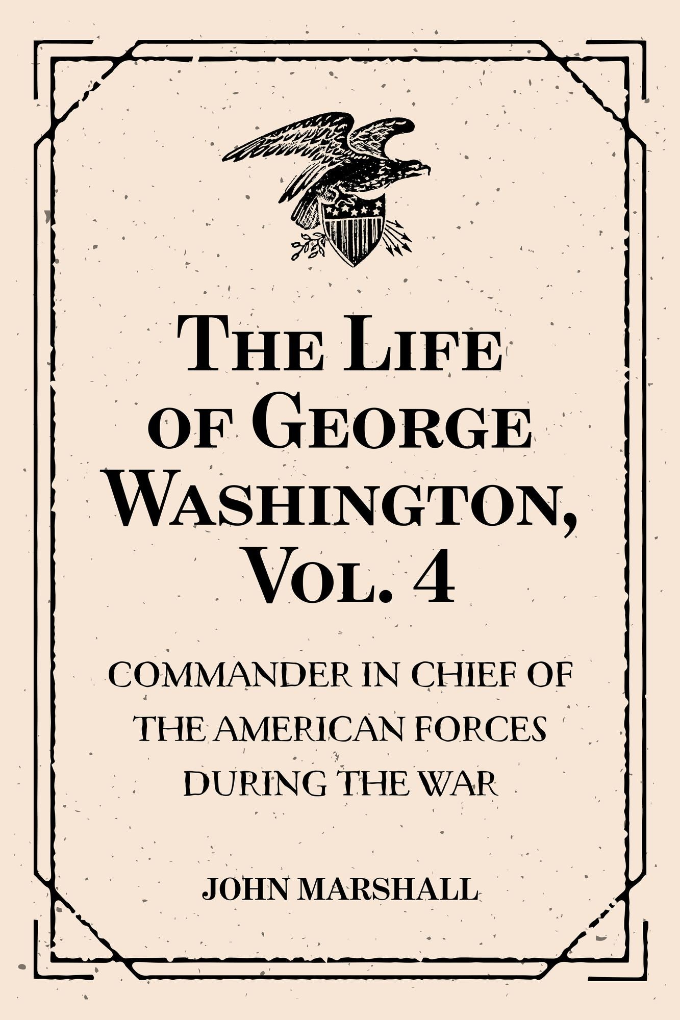 The Life of George Washington, Vol. 4 : Commander in Chief of the American Forces During the War : which Established the Independence of his Country and First : President of the United States