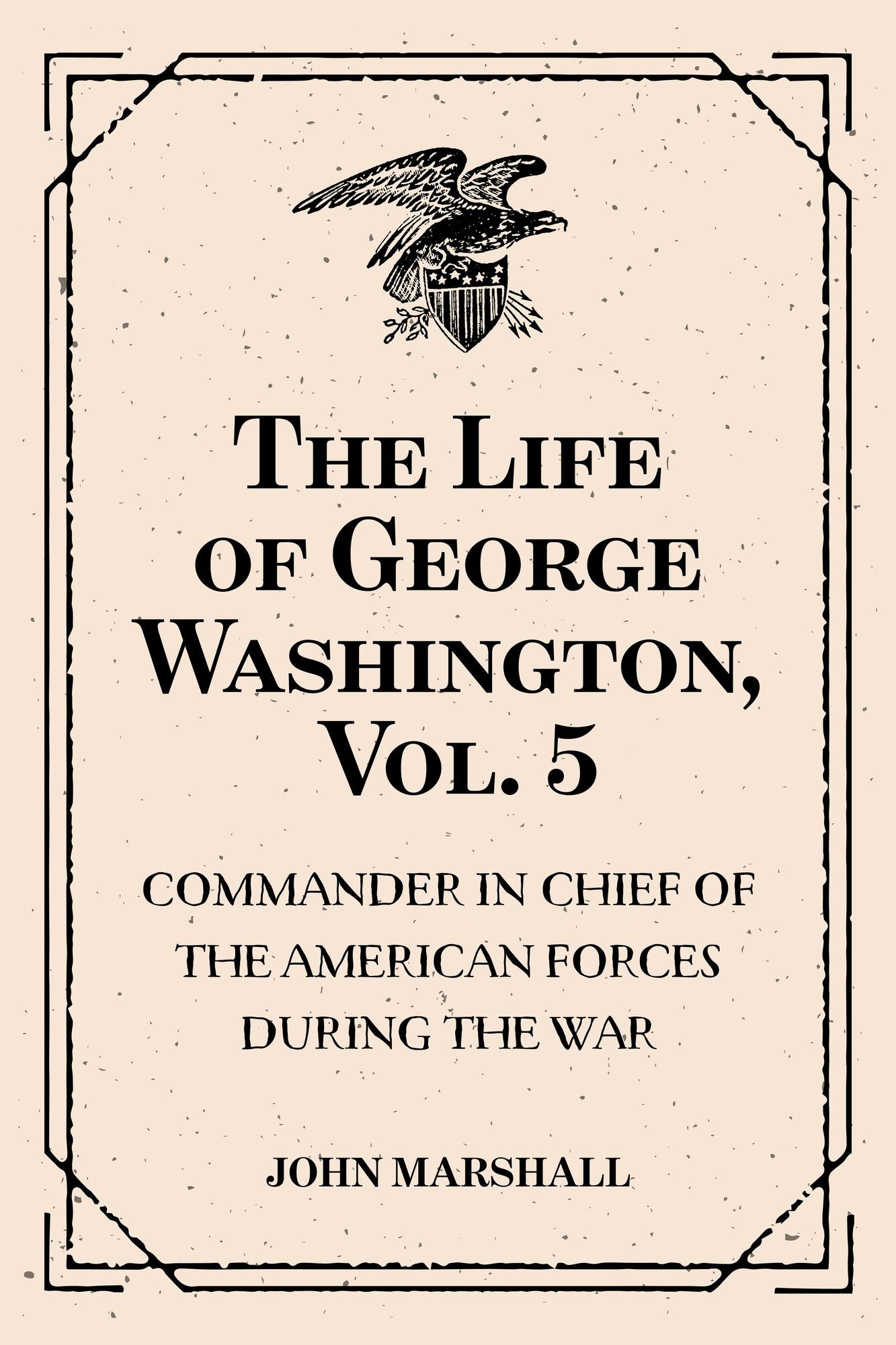 The Life of George Washington, Vol. 5 : Commander in Chief of the American Forces During the War : which Established the Independence of his Country and First : President of the United States