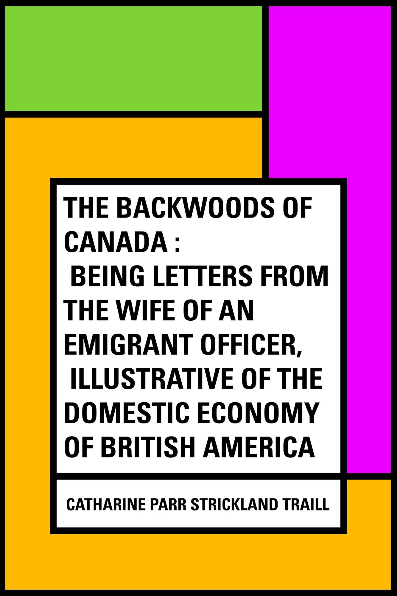The Backwoods of Canada : Being Letters From The Wife of an Emigrant Officer, Illustrative of the Domestic Economy of British America