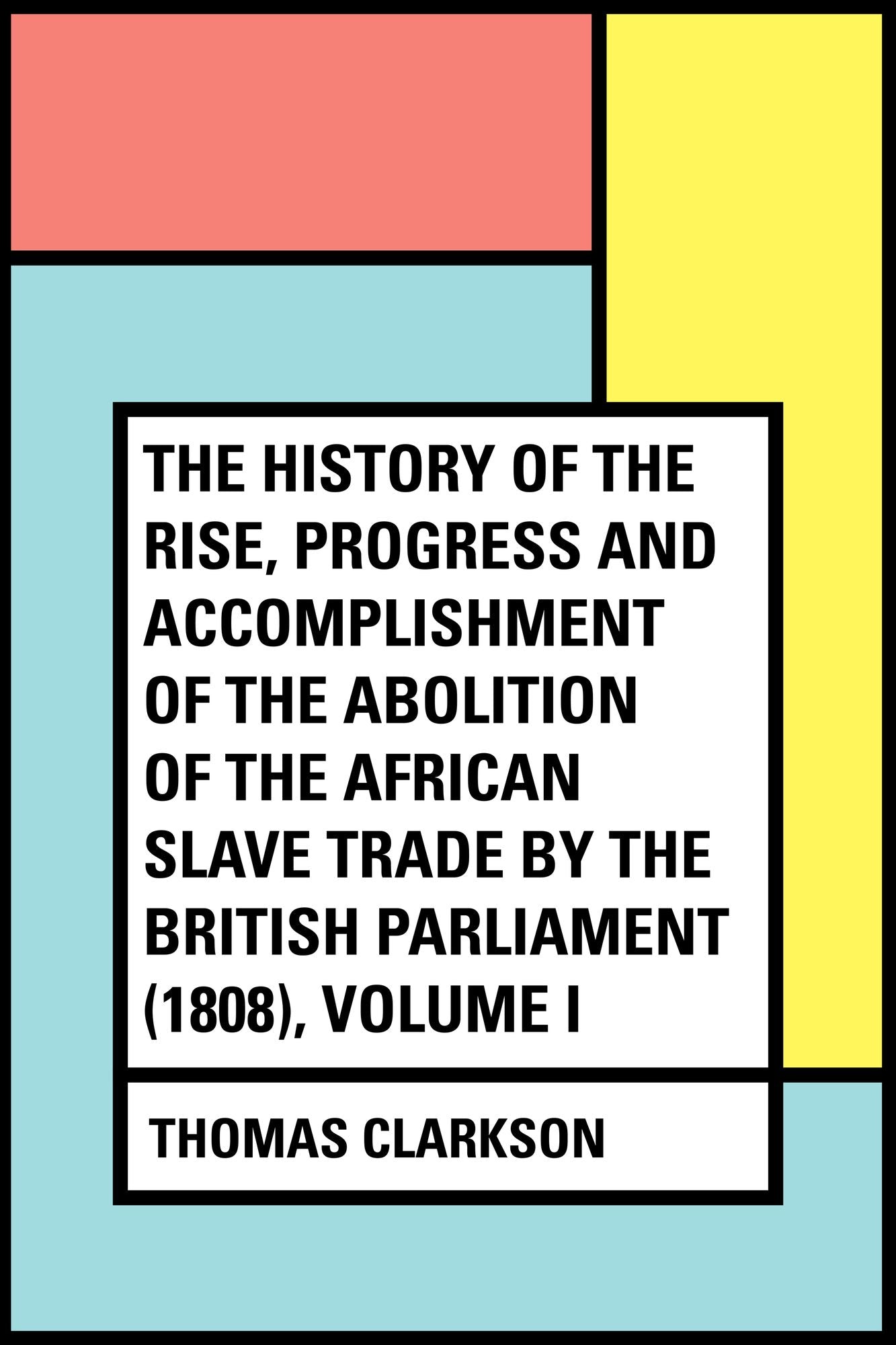 The History of the Rise, Progress and Accomplishment of the Abolition of the African Slave Trade by the British Parliament (1808), Volume I